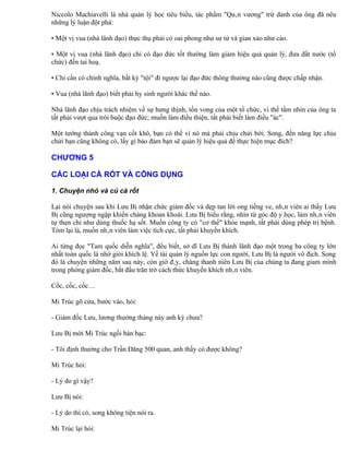 Niccolo Machiavelli là nhà quản lý học tiêu biểu, tác phẩm "Quân vương" trứ danh của ông đã nêu
những lý luận đột phá:

• Một vị vua (nhà lãnh đạo) thực thụ phải có oai phong như sư tử và gian xảo như cáo.

• Một vị vua (nhà lãnh đạo) chỉ có đạo đức tốt thường làm giảm hiệu quả quản lý, đưa đất nước (tổ
chức) đến tai hoạ.

• Chỉ cần có chính nghĩa, bất kỳ "tội" đi ngược lại đạo đức thông thường nào cũng được chấp nhận.

• Vua (nhà lãnh đạo) biết phải hy sinh người khác thế nào.

Nhà lãnh đạo chịu trách nhiệm về sự hưng thịnh, tồn vong của một tổ chức, vì thế tầm nhìn của ông ta
tất phải vượt qua trói buộc đạo đức; muốn làm điều thiện, tất phải biết làm điều "ác".

Một tướng thành công vạn cốt khô, bạn có thể vì nó mà phải chịu chửi bới. Song, đến năng lực chịu
chửi bạn cũng không có, lấy gì bảo đảm bạn sẽ quản lý hiệu quả để thực hiện mục đích?

CHƯƠNG 5

CÁC LOẠI CÀ RỐT VÀ CÔNG DỤNG

1. Chuyện nhỏ và củ cà rốt

Lại nói chuyện sau khi Lưu Bị nhận chức giám đốc và dẹp tan lời ong tiếng ve, nhân viên ai thấy Lưu
Bị cũng ngượng ngập khiến chàng khoan khoái. Lưu Bị hiểu rằng, nhìn từ góc độ y học, làm nhân viên
tự thẹn chỉ như dùng thuốc hạ sốt. Muốn công ty có "cơ thể" khỏe mạnh, tất phải dùng phép trị bệnh.
Tóm lại là, muốn nhân viên làm việc tích cực, tất phải khuyến khích.

Ai từng đọc "Tam quốc diễn nghĩa", đều biết, sở dĩ Lưu Bị thành lãnh đạo một trong ba công ty lớn
nhất toàn quốc là nhờ giỏi khích lệ. Về tài quản lý nguồn lực con người, Lưu Bị là người vô địch. Song
đó là chuyện những năm sau này, còn giờ đây, chàng thanh niên Lưu Bị của chúng ta đang giam mình
trong phòng giám đốc, bắt đầu trăn trở cách thức khuyến khích nhân viên.

Cốc, cốc, cốc…

Mi Trúc gõ cửa, bước vào, hỏi:

- Giám đốc Lưu, lương thưởng tháng này anh ký chưa?

Lưu Bị mời Mi Trúc ngồi bàn bạc:

- Tôi định thưởng cho Trần Đăng 500 quan, anh thấy có được không?

Mi Trúc hỏi:

- Lý do gì vậy?

Lưu Bị nói:

- Lý do thì có, song không tiện nói ra.

Mi Trúc lại hỏi:
 