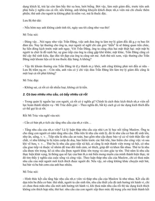 dụng khích lệ, trái lại còn làm bầy thỏ xa hoa, lười biếng. Bởi vậy, làm một giám đốc, trước tiên anh
phải hiểu ý nghĩa của cà rốt; nếu không, anh không khuyến khích được nhân viên mà chỉ chuốc thêm
phiền; thứ anh cho người ta không phải là niềm vui, mà là thuốc độc.

Lưu Bị thở dài:

- Nếu hôm nay anh không cảnh tỉnh tôi, ngày sau tôi cũng như vua thỏ!

Mi Trúc nói:

- Đúng vậy…Nói ngay như việc Trần Đăng, việc anh đưa ông ta làm trợ lý giám đốc đã gây ra bao lời
đàm tếu. Nay lại thưởng cho ông ta, mọi người sẽ nghĩ chỉ cần giỏi "diễn" là sẽ thăng quan tiến chức,
họ liền đóng kịch trước mặt anh ngay. Với Trần Đăng, ông ta cũng chịu hai mặt thiệt hại: một mặt bị
người ta chửi là đồ nịnh bợ, sự giao tiếp của ông ta cũng gặp khó khăn; mặt khác, Trần Đăng cũng có
thể cậy thế sinh kiêu, đạo đức tốt đẹp của ông ta cũng sứt mẻ. Anh thử nói xem, việc thưởng cho Trần
Đăng một khoản liệu có là toa thuốc độc bảng A không?

- Vậy thì khoản thưởng của Trần Đăng từ đây thành mây khói, anh cũng không phải nói đến ai nữa –
Lưu Bị trầm ngâm: - Còn nữa, anh vừa có ý chỉ việc đưa Trần Đăng lên làm trợ lý giám đốc cũng là
một loại cà rốt phải không?

Mi Trúc đáp:

- Không sai, cà rốt có rất nhiều loại, không cứ là tiền.

2. Có bao nhiêu nhu cầu, có bấy nhiêu cà rốt

- Trong quản lý nguồn lực con người, cà rốt có ý nghĩa gì? Chính là cách thức kích thích nhân viên nỗ
lực hoàn thành nhiệm vụ - Mi Trúc diễn giải: - Theo nghĩa đó, bất kỳ cách gì có tác dụng kích thích đều
có thể gọi là cà rốt.

Rồi Mi Trúc vừa nghĩ vừa nói:

- Cần có bản phân tích các tầng nhu cầu của nhân viên…

- Tầng nhu cầu của nhân viên? Là lý luận tháp nhu cầu của nhà tâm lý học nổi tiếng Maslow. Ông ta
cho rằng con người có năm tầng nhu cầu. Đầu tiên là nhu cầu sinh lý, đó là như cầu cơ bản để sinh tồn,
như ăn, uống, v. v…Tiếp nữa là nhu cầu an toàn, bao gồm như cầu được bảo vệ cả về tinh thần lẫn vật
chất, ví như không lo bị trộm cướp đe doạ, bảo hiểm trước các bất trắc, bảo hiểm cho công việc và sau
khi về hưu, v. v… Thứ ba là nhu cầu giao tiếp xã hội, ai cũng là một thành viên trong xã hội, có nhu
cầu giao tiếp và thuộc về nhóm để trao đổi tình cảm, sở thích, giúp đỡ và khen lẫn nhau. Thứ tư là nhu
cầu được tôn trọng, kể cả nhu cầu được người khác tôn trọng và cảm giác tự tôn. Thứ năm là nhu cầu
thực hiện khát vọng, là thông qua nỗ lực của bản thân mà biến mong muốn của mình thành hiện thực, từ
đó tìm thấy ý nghĩa của cuộc sống và công việc. Theo luận tháp nhu cầu của Maslow, chỉ có thoả mãn
nhu cầu của một người mới kích thích được người đó. Nếu vậy, nó cũng không khác chuyện một bát,
hai bát và ba bát cơm của anh bao nhiêu.

Mi Trúc nói:

- Hình thức kết cấu tầng bậc nhu cầu nhân viên và tháp nhu cầu của Maslow là như nhau. Kết cấu đó
dựa trên ba điều cơ bản: thứ nhất, người ta cần sinh tồn, nhu cầu thiết yếu đó ảnh hưởng tới hành vi, chỉ
có chưa thoả mãn nhu cầu mới ảnh hưởng tới hành vi, khi thoả mãn nhu cầu rồi thì tác dụng kích thích
không còn thích hợp nữa; thứ hai: nhu cầu của con người xếp theo mức độ trọng yếu mà hình thành kết
 