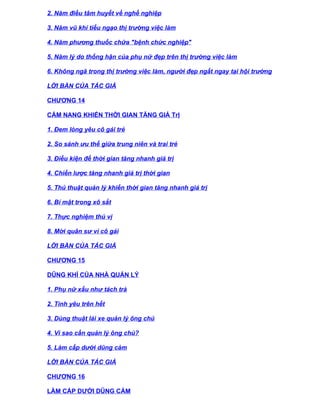 2. Năm điều tâm huyết về nghề nghiệp

3. Năm vũ khí tiếu ngạo thị trường việc làm

4. Năm phương thuốc chữa "bệnh chức nghiệp"

5. Năm lý do thống hận của phụ nữ đẹp trên thị trường việc làm

6. Không ngã trong thị trường việc làm, người đẹp ngất ngay tại hội trường

LỜI BÀN CỦA TÁC GIẢ

CHƯƠNG 14

CẨM NANG KHIẾN THỜI GIAN TĂNG GIÁ TrỊ

1. Đem lòng yêu cô gái trẻ

2. So sánh ưu thế giữa trung niên và trai trẻ

3. Điều kiện để thời gian tăng nhanh giá trị

4. Chiến lược tăng nhanh giá trị thời gian

5. Thủ thuật quản lý khiến thời gian tăng nhanh giá trị

6. Bí mật trong xô sắt

7. Thực nghiệm thú vị

8. Mời quân sư vì cô gái

LỜI BÀN CỦA TÁC GIẢ

CHƯƠNG 15

DŨNG KHÍ CỦA NHÀ QUẢN LÝ

1. Phụ nữ xấu như tách trà

2. Tình yêu trên hết

3. Dùng thuật lái xe quản lý ông chủ

4. Vì sao cần quản lý ông chủ?

5. Làm cấp dưới dũng cảm

LỜI BÀN CỦA TÁC GIẢ

CHƯƠNG 16

LÀM CẤP DƯỚI DŨNG CẢM
 