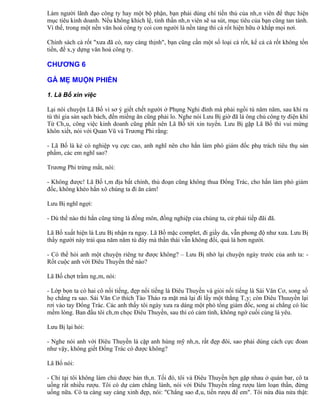 Làm người lãnh đạo công ty hay một bộ phận, bạn phải dùng chí tiến thủ của nhân viên để thực hiện
mục tiêu kinh doanh. Nếu không khích lệ, tinh thần nhân viên sẽ sa sút, mục tiêu của bạn cũng tan tành.
Vì thế, trong một nền văn hoá công ty coi con người là nền tảng thì cà rốt hiện hữu ở khắp mọi nơi.

Chính sách cà rốt "xưa đã có, nay càng thịnh", bạn cũng cần một số loại cà rốt, kể cả cà rốt không tốn
tiền, để xây dựng văn hoá công ty.

CHƯƠNG 6

GÀ MẸ MUỘN PHIỀN

1. Lã Bố xin việc

Lại nói chuyện Lã Bố vì sơ ý giết chết người ở Phụng Nghi đình mà phải ngồi tù năm năm, sau khi ra
tù thì gia sản sạch bách, đến miếng ăn cũng phải lo. Nghe nói Lưu Bị giờ đã là ông chủ công ty điện khí
Từ Châu, công việc kinh doanh cũng phất nên Lã Bố tới xin tuyển. Lưu Bị gặp Lã Bố thì vui mừng
khôn xiết, nói với Quan Vũ và Trương Phi rằng:

- Lã Bố là kẻ có nghiệp vụ cực cao, anh nghĩ nên cho hắn làm phó giám đốc phụ trách tiêu thụ sản
phẩm, các em nghĩ sao?

Trương Phi trừng mắt, nói:

- Không được! Lã Bố tâm địa bất chính, thủ đoạn cũng không thua Đổng Trác, cho hắn làm phó giám
đốc, không khéo hắn xô chúng ta đi ăn cám!

Lưu Bị nghĩ ngợi:

- Dù thế nào thì hắn cũng từng là đồng môn, đồng nghiệp của chúng ta, cứ phải tiếp đãi đã.

Lã Bố xuất hiện là Lưu Bị nhận ra ngay. Lã Bố mặc complet, đi giầy da, vẫn phong độ như xưa. Lưu Bị
thấy người này trải qua năm năm tù đày mà thần thái vẫn không đổi, quá là hơn người.

- Có thể hỏi anh một chuyện riêng tư được không? – Lưu Bị nhớ lại chuyện ngày trước của anh ta: -
Rốt cuộc anh với Điêu Thuyền thế nào?

Lã Bố chợt trầm ngâm, nói:

- Lớp bọn ta có hai cô nổi tiếng, đẹp nổi tiếng là Điêu Thuyền và giỏi nổi tiếng là Sái Văn Cơ, song số
họ chẳng ra sao. Sái Văn Cơ thích Tào Tháo ra mặt mà lại đi lấy một thằng Tây; còn Điêu Thuuyền lại
rơi vào tay Đổng Trác. Các anh thấy tôi ngày xưa ra dáng một phó tổng giám đốc, song ai chẳng có lúc
mềm lòng. Ban đầu tôi châm chọc Điêu Thuyền, sau thì có cảm tình, không ngờ cuối cùng là yêu.

Lưu Bị lại hỏi:

- Nghe nói anh với Điêu Thuyền là cặp anh hùng mỹ nhân, rất đẹp đôi, sao phải dùng cách cực đoan
như vậy, không giết Đổng Trác có được không?

Lã Bố nói:

- Chỉ tại tôi không làm chủ được bản thân. Tối đó, tôi và Điêu Thuyền hẹn gặp nhau ở quán bar, cô ta
uống rất nhiều rượu. Tôi có dự cảm chẳng lành, nói với Điêu Thuyền rằng rượu làm loạn thần, đừng
uống nữa. Cô ta càng say càng xinh đẹp, nói: "Chẳng sao đâu, tiền rượu để em". Tôi nửa đùa nửa thật:
 