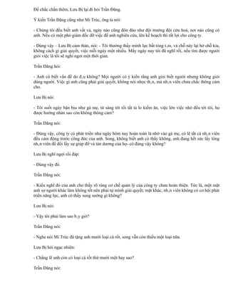 Để chắc chắn thêm, Lưu Bị lại đi hỏi Trần Đăng.

Ý kiến Trần Đăng cũng như Mi Trúc, ông ta nói:

- Chúng tôi đều biết anh vất vả, ngày nào cũng đôn đáo như đội trưởng đội cứu hoả, nơi nào cũng có
anh. Nếu có một phó giám đốc đỡ việc để anh nghiên cứu, lên kế hoạch thì rất lợi cho công ty.

- Đúng vậy – Lưu Bị cảm thán, nói: - Tôi thường thấy mình lực bất tòng tâm, vá chỗ này lại hở chỗ kia,
không cách gì giải quyết, việc mỗi ngày một nhiều. Mấy ngày nay tôi đã nghĩ rồi, nếu tìm được người
giỏi việc là tôi sẽ nghỉ ngơi một thời gian.

Trần Đăng hỏi:

- Anh có biết vấn đề do đâu không? Mọi người có ý kiến rằng anh giỏi biết người nhưng không giỏi
dùng người. Việc gì anh cũng phải giải quyết, không nói nhọc thân, mà nhân viên chưa chắc thông cảm
cho.

Lưu Bị nói:

- Tôi suốt ngày bận bịu như gà mẹ, từ sáng tới tối tất tả lo kiếm ăn, việc lớn việc nhỏ đều tới tôi, họ
được hưởng nhàn sao còn không thông cảm?

Trần Đăng nói:

- Đúng vậy, công ty có phát triển như ngày hôm nay hoàn toàn là nhờ vào gà mẹ, có lẽ tất cả nhân viên
đều cảm động trước công đức của anh. Song, không biết anh có thấy không, anh đang hết sức lấy lòng
nhân viên để đổi lấy sự giúp đỡ và tán dương của họ- có đúng vậy không?

Lưu Bị nghĩ ngợi rồi đáp:

- Đúng vậy đó.

Trần Đăng nói:

- Kiểu nghĩ đó của anh cho thấy rõ ràng cơ chế quản lý của công ty chưa hoàn thiện. Tức là, một mặt
anh sợ người khác làm không tốt nên phải tự mình giải quyết; mặt khác, nhân viên không có cơ hội phát
triển năng lực, anh có thấy sung sướng gì không?

Lưu Bị nói:

- Vậy tôi phải làm sao bây giờ?

Trần Đăng nói:

- Nghe nói Mi Trúc đã tặng anh mười loại cà rốt, song vẫn còn thiếu một loại nữa.

Lưu Bị hỏi ngạc nhiên:

- Chẳng lẽ anh còn có loại cà rốt thứ mười một hay sao?

Trần Đăng nói:
 