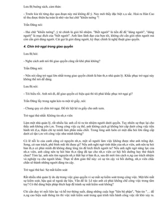 Lưu Bị buông sách, cảm thán:

- Trước kia tôi từng đọc qua đoạn này mà không để ý. Nay mới thấy đặc biệt sâu sắc. Hoá ra Hán Cao
tổ thu được thiên hạ toàn là nhờ vào hai chữ "khiển tướng "!

Trần Đăng nói:

- Hai chữ "khiển tướng", ý tứ chính là giỏi bổ nhiệm. "Biết người" là tiền đề để "dùng người", "dùng
người" là mục đích của "biết người". Anh làm lãnh đạo của bọn tôi, không chỉ cần giỏi nhìn người mà
còn cần giỏi dùng người. Cái gọi là giỏi dùng người, kỳ thực chính là nghệ thuật giao quyền.

4. Chín trở ngại trong giao quyền

Lưu Bị hỏi:

- Nghe cách anh nói thì giao quyền cũng rất khó phải không?

Trần Đăng nói:

- Nên nói rằng trở ngại lớn nhất trong giao quyền chính là bản thân nhà quản lý. Khắc phục trở ngại này
không thể nói dễ dàng.

Lưu Bị nói:

- Tôi hiểu rồi. Anh nói đi, để giao quyền có hiệu quả thì tôi phải khắc phục trở ngại gì?

Trần Đăng lấy trong ngăn kéo ra một tờ giấy, nói:

- Chung quy có chín trở ngại. Để tôi liệt kê ra giấy cho anh xem.

Trở ngại thứ nhất: Không tin nhân viên

Làm một nhà quản lý, rất nhiều lúc anh cố tỏ ra tin nhiệm người dưới quyền. Tuy nhiên sự thực lại cho
thấy anh không yên tâm. Trong công việc cụ thể, anh không cách gì không hỏi cấp dưới công việc tiến
hành tới đâu, thậm chí tự mình làm phần mấu chốt. Trong lòng anh luôn có một dấu hỏi lớn rằng cấp
dưới có tận tâm với công việc như mình không?

Có lẽ nỗi lo của canh cũng có nguyên nhân, một số người làm việc không được như anh trông đợi.
Song, cứ oan trách, phê bình mãi thì được gì? Nếu anh nghi ngờ tinh thần của nhân viên, anh nên tự hỏi
bản thân có phải mình đã không dùng lòng tin để kích thích người ta? Nếu anh nghi ngờ năng lực của
nhân viên, anh cũng nên tự hỏi bản thân rằng đã tạo cho nhân viên cơ hội bồi dưỡng hay thử thách
chưa? Tóm lại, anh nên tìm nguyên nhân thất bại ở bản thân, sau đó mới tìm cách nâng cao trách nhiệm
và nghiệp vụ cho người khác. Thực tế đơn giản thế này: có sự tin cậy và bồi dưỡng, nhân viên chắc
chắn sẽ thành những người đáng tin cậy.

Trở ngại thứ hai: Sợ mất kiểm soát

Rất nhiều nhà quản lý do dự trong việc giao quyền vì sợ mất sự kiểm soát trong công việc. Một khi mất
sự kiểm soát, hậu quả sẽ ngoài dự liệu. Vấn đề là: Lẽ nào anh cứ phải khống chế công việc trong tầm
tay? Có thể dùng biện pháp thích hợp để tránh sự mất kiểm soát không?

Chỉ cần duy trì mối liên lạc và hỗ trợ thông suốt, dùng những cuộc họp "liên bộ phận", "bản tin "… để
nâng cao hiệu suất thông tin thì việc mất kiểm soát trong quá trình tiến hành công việc rất khó xảy ra.
 