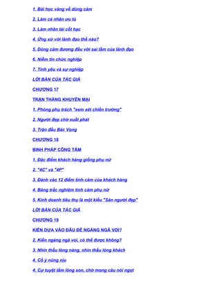 1. Bài học vàng về dũng cảm

2. Làm cá nhân ưu tú

3. Làm nhân tài cốt hạc

4. Ứng xử với lãnh đạo thế nào?

5. Dũng cảm đương đầu với sai lầm của lãnh đạo

6. Niềm tin chức nghiệp

7. Tình yêu và sự nghiệp

LỜI BÀN CỦA TÁC GIẢ

CHƯƠNG 17

TRẬN THẮNG KHUYẾN MẠI

1. Phòng phụ trách "xem xét chiến trường"

2. Người đẹp chờ xuất phát

3. Trận đầu Bác Vọng

CHƯƠNG 18

BINH PHÁP CÔNG TÂM

1. Đặc điểm khách hàng giống phụ nữ

2. "4C" và "4P"

3. Đánh vào 12 điểm tình cảm của khách hàng

4. Bảng trắc nghiệm tình cảm phụ nữ

5. Kinh doanh tiêu thụ là một kiểu "Săn người đẹp"

LỜI BÀN CỦA TÁC GIẢ

CHƯƠNG 19

KIẾN DỰA VÀO ĐÂU ĐỂ NGÁNG NGÃ VOI?

2. Kiến ngáng ngã voi, có thể được không?

3. Nhìn thấu lòng nàng, nhìn thấu lòng khách

4. Cố ý nũng nịu

4. Cự tuyệt tấm lòng son, chờ mong câu nói ngọt
 