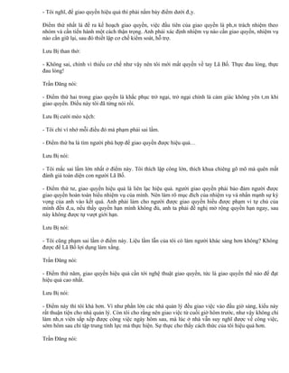 - Tôi nghĩ, để giao quyền hiệu quả thì phải nắm bảy điểm dưới đây.

Điểm thứ nhất là đề ra kế hoạch giao quyền, việc đầu tiên của giao quyền là phân trách nhiệm theo
nhóm và cần tiến hành một cách thận trọng. Anh phải xác định nhiệm vụ nào cần giao quyền, nhiệm vụ
nào cần giữ lại, sau đó thiết lập cơ chế kiểm soát, hỗ trợ.

Lưu Bị than thở:

- Không sai, chính vì thiếu cơ chế như vậy nên tôi mới mất quyền về tay Lã Bố. Thực đau lòng, thực
đau lòng!

Trần Đăng nói:

- Điểm thứ hai trong giao quyền là khắc phục trở ngại, trở ngại chính là cảm giác không yên tâm khi
giao quyền. Điều này tôi đã từng nói rồi.

Lưu Bị cười méo xệch:

- Tôi chỉ vì nhớ mỗi điều đó mà phạm phải sai lầm.

- Điểm thứ ba là tìm người phù hợp để giao quyền được hiệu quả…

Lưu Bị nói:

- Tôi mắc sai lầm lớn nhất ở điểm này. Tôi thích lập công lớn, thích khua chiêng gõ mõ mà quên mất
đánh giá toàn diện con người Lã Bố.

- Điểm thứ tư, giao quyền hiệu quả là liên lạc hiệu quả. người giao quyền phải bảo đảm người được
giao quyền hoàn toàn hiểu nhiệm vụ của mình. Nên làm rõ mục đích của nhiệm vụ và nhấn mạnh sự kỳ
vọng của anh vào kết quả. Anh phải làm cho người được giao quyền hiểu được phạm vi tự chủ của
mình đến đâu, nếu thấy quyền hạn mình không đủ, anh ta phải đề nghị mở rộng quyền hạn ngay, sau
này không được tự vượt giới hạn.

Lưu Bị nói:

- Tôi cũng phạm sai lầm ở điểm này. Liệu lầm lẫn của tôi có làm người khác sáng hơn không? Không
được để Lã Bố lợi dụng làm xằng.

Trần Đăng nói:

- Điểm thứ năm, giao quyền hiệu quả cần tới nghệ thuật giao quyền, tức là giao quyền thế nào để đạt
hiệu quả cao nhất.

Lưu Bị nói:

- Điểm này thì tôi khá hơn. Ví như phần lớn các nhà quản lý đều giao việc vào đầu giờ sáng, kiểu này
rất thuận tiện cho nhà quản lý. Còn tôi cho rằng nên giao việc từ cuối giờ hôm trước, như vậy không chỉ
làm nhân viên sắp xếp được công việc ngày hôm sau, mà lúc ở nhà vẫn suy nghĩ được về công việc,
sớm hôm sau chỉ tập trung tỉnh lực mà thực hiện. Sự thực cho thấy cách thức của tôi hiệu quả hơn.

Trần Đăng nói:
 