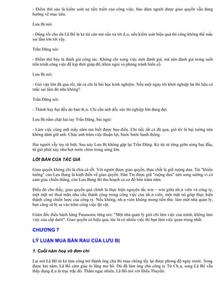 - Điểm thứ sáu là kiểm soát sự tiến triển của công việc, bảo đảm người được giao quyền vẫn đang
hướng về mục tiêu.

Lưu Bị nói:

- Đúng rồi cho dù Lã Bố là kẻ tài cán mà xấu xa tới đâu, nếu kiểm soát hiệu quả thì cũng không thể mắc
sai lầm lớn tới vậy.

Trần Đăng nói:

- Điểm thứ bảy là đánh giá công tác. Không chỉ xong việc mới đánh giá, mà nên đánh giá trong suốt
tiến trình công việc để kịp thời giúp đỡ, khen ngợi và phòng tránh biến cố.

Lưu Bị nói:

- Giờ vận lớn đã qua rồi, tất cả chỉ là bài học kinh nghiệm. Nếu một ngày tôi khởi nghiệp lại thì liệu có
mắc sai lầm đó nữa không?

Trần Đăng nói:

- Thành hay bại đều do bản thân. Chỉ cần anh dốc sức thì nghiệp lớn đang đợi.

Lưu Bị nắm chặt hai tay Trần Đăng, bùi ngùi:

- Làm việc cùng anh mấy năm mà biết được bao điều. Chỉ tiếc tất cả đã qua, giờ tôi là bại tướng nên
không dám giữ anh. Chúc anh trăm việc thuận lợi, bước bước hanh thông.

Hai người vẫy tay từ biệt. Sau này Lưu Bị không gặp lại Trần Đăng. Kẻ tài tử từng giỡn sóng bạc đầu,
từ giờ phút này như bọt nước chìm trong sóng lớn.

LỜI BÀN CỦA TÁC GIẢ

Giao quyền không chỉ là chia cà rốt. Với người được giao quyền, thực chất là giữ ruộng dưa. Tài "khiển
tướng" của Lưu Bang là kinh điển về giao quyền. Hàn Tín được giữ "ruộng dưa" nên sung sướng vì có
cảm giác chiến thắng, còn Lưu Bang thì thu hoạch cả cơ đồ bốn trăm năm.

Điều đó cho thấy, giao quyền quả chính là thực hiện nguyên tắc win – win giữa nhân viên và công ty,
một mặt nó thoả mãn nhu cầu thành công trong công việc của nhân viên, một mặt nó giúp thực hiện
thành công chiến lược của công ty. Nếu không, nhân viên không mong tiến thủ; làm một nhà quản lý,
bạn cũng sẽ bị sa vào trăm công việc lặt vặt.

Giám đốc điều hành hãng Panasonic từng nói: "Một nhà quản lý giỏi chỉ làm việc của mình, không làm
việc của cấp dưới". Giao quyền có hiệu quả, tức là có nhiều việc thì bạn làm việc quan trọng nhất.

CHƯƠNG 7

LÝ LUẬN MUA BÁN RAU CỦA LƯU BỊ

1. Cuối năm hoạ vô đơn chí

Lại nói Lã Bố từ kẻ làm công trở thành ông chủ thì mau chóng lấy lại được phong độ ngày trước. Song
được hai năm, Lã Bố cảm giác lo lắng mơ hồ. Dù đã làm ông chủ công ty Từ Châu, song Lã Bố vẫn
thấy đụng đâu là trục trặc đó. Thầm ngạc nhiên, Lã Bố nói với Điêu Thuyền:
 