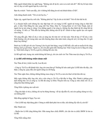 Mấy người khách khác lại nghĩ bụng: "Không nên đi lại đi, xem ra ta mới nên đi!". Rồi họ lũ lượt chào
mà về, duy có mỗi người bạn thân còn ở lại.

Bạn thân trách: "Anh xem đấy, chỉ vì không biết đàng ăn nói mà khách khứa về hết".

Anh chàng thanh minh: "Tôi có nói họ đâu. "

Nghe vậy, người bạn thân nổi cấu: "Không phải họ! Vậy là chỉ có tôi thôi!" Nói rồi thở dài bỏ đi.

Câu chuyện buồn cười nhưng lúc này thật hợp với tâm trạng Lã Bố. người tài trong công ty thật khó
giữ, ví như Trần Đăng bỏ việc sang chỗ Tào Tháo, Hứa Tị, Vương Khải về với Viên Thuật, một số
người lại tự mở công ty riêng. Còn những người ở lại công ty, không ốm đau bệnh tật thì cũng bất tài
vô tướng. Vì thế câu "Nên đến lại không đến, không nên đi lại đi" chính tả thực nguồn lực con người
của công ty.

Tết càng đến gần. Một số nhân viên có năng lực thì trăn trở với bài toán: Nên đi hay ở? Số nhân viên
bình thường vốn chỉ mong năm sau tiền thưởng được như năm trước cũng dò xét ý tứ ông chủ: Có giữ
được hay không?

Dưới tay Lã Bố giờ chỉ còn Trương Liêu là giỏi bán hàng, song Lã Bố biết, nếu anh ta muốn đi thì cũng
không cách gì giữ được. Ngoài ra, chỉ còn phó giám đốc thường trực Trần Cung là còn lo lắng tới công
ty. Tình hình công ty Từ Châu giờ đây không thể cứu vãn.

Lã Bố nghĩ mãi, lượng sức mình không thể làm gì, chỉ còn cách xin Tào Tháo mua lại công ty Từ Châu

2. Lã Bố chết không nhắm được mắt

Tào Tháo đi hỏi ý kiến Lưu Bị. Lưu Bị nói:

- Công ty Từ Châu đã khánh kiệt, ông còn mua làm gì? Huống hồ nên cảnh giác Lã Bố như rắn độc, cẩn
thận y sống lại, quay đầu cắn người nông dân tốt bụng.

Tào Tháo nghe theo, không những không mua công ty Từ Châu mà còn thuê xã hội đen đòi nợ.

Mấy ngày không thấy ông chủ, nhân viên công ty Từ Châu bắt đầu lo lắng. Hầu Thành ở phòng giao
dịch thông báo với cả công ty: Lã Bố đã cùng vợ Điêu Thuyền trốn nợ. Công ty như chiếc nồi vỡ, ai
cũng kêu than không ngớt.

Tống Hiến ở phòng sản xuất nói:

- Ông chủ thật vô nhân, không chỉ nợ ba tháng thương - tết lại sắp đến rồi, mà còn quẳng chúng ta ở đây
xơi không khí!

Một đồng nghiệp là Nguy Tục nói:

- Tên Lã Bố này thật đáng ghét. Chúng ta nhất định phải tìm ra hắn, nếu không lấy tiền đâu ăn tết?

Hầu Thành nói:

- Muốn tìm Lã Bố cũng không khó. Hắn mang theo chiếc BMW, chỉ cần tìm ra chiếc BMW là tìm ra
Lã Bố.

Tống Hiến mắng chửi:
 