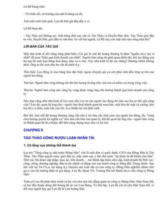 Lã Bố bừng tỉnh:

- Tôi hiểu rồi, sở trường của anh là dùng cà rốt.

Ánh mắt cười tinh quái, Lưu Bị khẽ gật đầu đầy ý vị.

Lã Bố than dài:

- Tào Tháo nói không sai: Anh hùng thời nay chỉ có Tào Tháo và Huyền Đức thôi. Tào Tháo giỏi đầu
tư vốn, Huyền Đức giỏi đầu tư văn hóa. So với hai người, Lã Bố này còn mặt mũi nào sống trên đời?

LỜI BÀN CỦA TÁC GIẢ

Một nhà kinh tế nổi tiếng từng phát biểu: Cái gọi là chế độ lương thưởng là đem "nguồn nhân lực ít
nhất" để mua "hiệu quả kinh doanh cao nhất". Người làm công rất ghét quan điểm đó, bởi lao động của
họ tựa hồ một loại hàng hoá được mặc cả ở chợ. Vậy nhà kinh tế đó sai chăng? Đương nhiên không
phải. Ông ta chỉ xem nhẹ ba vấn đề dưới đây:

Thứ nhất: Lao động là loại hàng hóa đặc biệt, ngoài chuyện giá cả còn phải tính đến lòng tự tôn của
người lao động.

Thứ hai: Người làm công không chỉ đòi hỏi lương từ ông chủ, mà còn cả niềm vui trong công việc.

Thứ ba: Người làm công nào cũng hy vọng được cùng ông chủ hưởng thành quả kinh doanh của công
ty.

Nếu bạn cũng như nhà kinh tế kia xem nhẹ tâm tư của người lao động thì làm sao họ có thể yêu công
việc? Lúc đó, quan hệ ông chủ - người làm thuê thành quan hệ mua bán, một bên thì mặc cả xuống, bên
kia thì cân điêu, trộn xấu vào tốt, mâu thuẫn lợi ích phát sinh.

Bởi thế, làm chế độ lương thưởng cũng cần chú ý tới nhu cầu tình cảm của người lao động, lấy "cùng
chia hưởng quyền lợi nghĩa vụ" làm làm căn bản của quản lý, khi đó quan hệ ông chủ - người làm công
sẽ thành quan hệ thân thiện, đôi bên cùng chung mục tiêu và lợi ích.

CHƯƠNG 8

TÀO THÁO UỐNG RƯỢU LUẬN NHÂN TÀI

1. Cỏ lồng vực không thể thành lúa

Lại nói "Tổng công ty nhà nước Đông Hán" vốn là một đơn vị quốc danh, CEO của Đông Hán là Tào
Tháo. Tào Tháo quyền mưu, giỏi đầu tư, mấy năm nay ỷ thế nhà nước "ép thiên tử để khiển chư hầu".
Nhờ các thủ đoạn sáp nhập, mua lại, liên doanh… mà thành tập đoàn siêu cấp, kinh doanh đủ lĩnh vực:
công, nông, thương nghiệp, đầu tư tài chính và đứng vào top mười công ty hàng đầu Trung Quốc. Sau
khi xiết nợ Từ Châu, lợi dụng dây chuyền sản xuất sẵn có của công ty, Đông Hán nghiễm nhiên tiến
quân vào thị trường điện tử gia dụng. Lưu Bị, Quan Vũ, Trương Phi trở thành nhân viên công ty Đông
Hán.

Tình cờ Lưu Bị phát hiện mình có họ với chủ tịch hội đồng quản trị công ty Đông Hán: Hán Nam Đế,
cả hai đều thuộc dòng dõi hoàng đế áo vải Lưu Bang. Về thứ bậc, Lưu Bị còn là chú Hán Nam Đế, vì
thế mọi người hay gọi Lưu Bị là Lưu hoàng thúc.
 