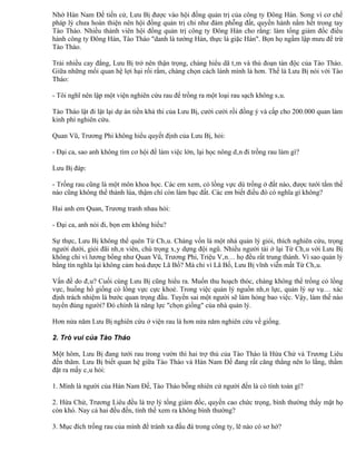 Nhờ Hán Nam Đế tiến cử, Lưu Bị được vào hội đồng quản trị của công ty Đông Hán. Song vì cơ chế
pháp lý chưa hoàn thiện nên hội đồng quản trị chỉ như đám phỗng đất, quyền hành nằm hết trong tay
Tào Tháo. Nhiều thành viên hội đồng quản trị công ty Đông Hán cho rằng: làm tổng giám đốc điều
hành công ty Đông Hán, Tào Tháo "danh là tướng Hán, thực là giặc Hán". Bọn họ ngầm lập mưu để trừ
Tào Tháo.

Trải nhiều cay đắng, Lưu Bị trở nên thận trọng, chàng hiểu dã tâm và thủ đoạn tàn độc của Tào Tháo.
Giữa những mối quan hệ lợi hại rối rắm, chàng chọn cách lánh mình là hơn. Thế là Lưu Bị nói với Tào
Tháo:

- Tôi nghĩ nên lập một viện nghiên cứu rau để trồng ra một loại rau sạch không sâu.

Tào Tháo lật đi lật lại dự án tiền khả thi của Lưu Bị, cười cười rồi đồng ý và cấp cho 200.000 quan làm
kinh phí nghiên cứu.

Quan Vũ, Trương Phi không hiểu quyết định của Lưu Bị, hỏi:

- Đại ca, sao anh không tìm cơ hội để làm việc lớn, lại học nông dân đi trồng rau làm gì?

Lưu Bị đáp:

- Trồng rau cũng là một môn khoa học. Các em xem, cỏ lồng vực dù trồng ở đất nào, được tưới tắm thế
nào cũng không thể thành lúa, thậm chí còn làm bạc đất. Các em biết điều đó có nghĩa gì không?

Hai anh em Quan, Trương tranh nhau hỏi:

- Đại ca, anh nói đi, bọn em không hiểu?

Sự thực, Lưu Bị không thể quên Từ Châu. Chàng vốn là một nhà quản lý giỏi, thích nghiên cứu, trọng
người dưới, giỏi đãi nhân viên, chú trọng xây dựng đội ngũ. Nhiều người tài ở lại Từ Châu với Lưu Bị
không chỉ vì lương bổng như Quan Vũ, Trương Phi, Triệu Vân… họ đều rất trung thành. Vì sao quản lý
bằng tín nghĩa lại không cảm hoá được Lã Bố? Mà chỉ vì Lã Bố, Lưu Bị vĩnh viễn mất Từ Châu.

Vấn đề do đâu? Cuối cùng Lưu Bị cũng hiểu ra. Muốn thu hoạch thóc, chàng không thể trồng cỏ lồng
vực, huống hồ giống cỏ lồng vực cực khoẻ. Trong việc quản lý nguồn nhân lực, quản lý sự vụ… xác
định trách nhiệm là bước quan trọng đầu. Tuyển sai một người sẽ làm hỏng bao việc. Vậy, làm thế nào
tuyển đúng người? Đó chính là năng lực "chọn giống" của nhà quản lý.

Hơn nửa năm Lưu Bị nghiên cứu ở viện rau là hơn nửa năm nghiên cứu về giống.

2. Trò vui của Tào Tháo

Một hôm, Lưu Bị đang tưới rau trong vườn thì hai trợ thủ của Tào Tháo là Hứa Chử và Trương Liêu
đến thăm. Lưu Bị biết quan hệ giữa Tào Tháo và Hán Nam Đế đang rất căng thẳng nên lo lắng, thầm
đặt ra mấy câu hỏi:

1. Mình là người của Hán Nam Đế, Tào Tháo bỗng nhiên cử người đến là có tính toán gì?

2. Hứa Chử, Trương Liêu đều là trợ lý tổng giám đốc, quyền cao chức trọng, bình thường thấy mặt họ
còn khó. Nay cả hai đều đến, tình thế xem ra không bình thường?

3. Mục đích trồng rau của mình để tránh xa đấu đá trong công ty, lẽ nào có sơ hở?
 