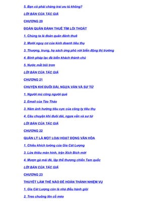5. Bạn có phải chàng trai ưu tú không?

LỜI BÀN CỦA TÁC GIẢ

CHƯƠNG 20

ĐOÀN QUÂN ĐÁNH THUÊ TÌM LỐI THOÁT

1. Chúng ta là đoàn quân đánh thuê

2. Mười nguy cơ của kinh doanh tiêu thụ

3. Thượng, trung, hạ sách ứng phó với biến động thị trường

4. Binh pháp lạc đà biến khách thành chủ

5. Nước mắt bôi trơn

LỜI BÀN CỦA TÁC GIẢ

CHƯƠNG 21

CHUYỆN KHỈ ĐUÔI DÀI, NGỰA VẰN VÀ SƯ TỬ

1. Người mù cõng người què

2. Email của Tào Tháo

3. Năm ảnh hưởng tiêu cực của công ty tiêu thụ

4. Câu chuyện khỉ đuôi dài, ngựa vằn và sư tử

LỜI BÀN CỦA TÁC GIẢ

CHƯƠNG 22

QUẢN LÝ LÀ MỘT LOẠI HOẠT ĐỘNG VĂN HÓA

1. Chiêu khích tướng của Gia Cát Lượng

3. Lửa thiêu màn hình, trận Xích Bích mới

4. Mượn gà mái đẻ, lập thế thương chiến Tam quốc

LỜI BÀN CỦA TÁC GIẢ

CHƯƠNG 23

THUYẾT LÀM THẾ NÀO ĐỂ HOÀN THÀNH NHIỆM VỤ

1. Gia Cát Lượng còn là nhà điều hành giỏi

2. Treo chuông lên cổ mèo
 