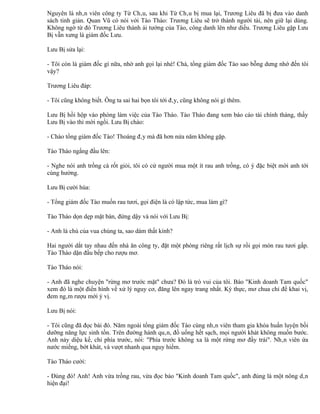 Nguyên là nhân viên công ty Từ Châu, sau khi Từ Châu bị mua lại, Trương Liêu đã bị đưa vào danh
sách tinh giản. Quan Vũ có nói với Tào Thào: Trương Liêu sẽ trở thành người tài, nên giữ lại dùng.
Không ngờ từ đó Trương Liêu thành ái tướng của Tào, công danh lên như diều. Trương Liêu gặp Lưu
Bị vẫn xưng là giám đốc Lưu.

Lưu Bị sửa lại:

- Tôi còn là giám đốc gì nữa, nhờ anh gọi lại nhé! Chà, tổng giám đốc Tào sao bỗng dưng nhớ đến tôi
vậy?

Trương Liêu đáp:

- Tôi cũng không biết. Ông ta sai hai bọn tôi tới đây, cũng không nói gì thêm.

Lưu Bị hồi hộp vào phòng làm việc của Tào Tháo. Tào Tháo đang xem báo cáo tài chính tháng, thấy
Lưu Bị vào thì mời ngồi. Lưu Bị chào:

- Chào tổng giám đốc Tào! Thoáng đây mà đã hơn nửa năm không gặp.

Tào Tháo ngẩng đầu lên:

- Nghe nói anh trồng cà rốt giỏi, tôi có cử người mua một ít rau anh trồng, có ý đặc biệt mời anh tới
cùng hưởng.

Lưu Bị cười hùa:

- Tổng giám đốc Tào muốn rau tươi, gọi điện là có lập tức, mua làm gì?

Tào Tháo dọn dẹp mặt bàn, đứng dậy và nói với Lưu Bị:

- Anh là chú của vua chúng ta, sao dám thất kính?

Hai người dắt tay nhau đến nhà ăn công ty, đặt một phòng riêng rất lịch sự rồi gọi món rau tươi gấp.
Tào Tháo dặn đầu bếp cho rượu mơ.

Tào Tháo nói:

- Anh đã nghe chuyện "rừng mơ trước mặt" chưa? Đó là trò vui của tôi. Báo "Kinh doanh Tam quốc"
xem đó là một điển hình về xử lý nguy cơ, đăng lên ngay trang nhất. Kỳ thực, mơ chua chỉ để khai vị,
đem ngâm rượu mới ý vị.

Lưu Bị nói:

- Tôi cũng đã đọc bài đó. Năm ngoái tổng giám đốc Tào cùng nhân viên tham gia khóa huấn luyện bồi
dưỡng năng lực sinh tồn. Trên đường hành quân, đồ uống hết sạch, mọi người khát không muốn bước.
Anh nảy diệu kế, chỉ phía trước, nói: "Phía trước không xa là một rừng mơ đầy trái". Nhân viên ứa
nước miếng, bớt khát, và vượt nhanh qua nguy hiểm.

Tào Tháo cười:

- Đúng đó! Anh! Anh vừa trồng rau, vừa đọc báo "Kinh doanh Tam quốc", anh đúng là một nông dân
hiện đại!
 