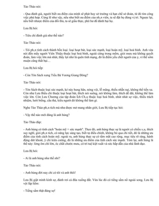 Tào Tháo nói:

- Qua đánh giá, người biết ưu điểm của mình sẽ phát huy sở trường và hạn chế sở đoản, từ đó tìm công
việc phù hợp. Cùng lẽ như vậy, nếu như biết ưu điểm của nhân viên, ta sẽ đặt họ đúng vị trí. Ngược lại,
nếu biết nhược điểm của đối thủ, ta sẽ giấu thực, phô hư để đánh bại họ.

Lưu Bị hỏi:

- Tiêu chí đánh giá như thế nào?

Tào Tháo nói:

- Tôi phân tính cách thành bốn loại: loại hoạt bát, loại sức mạnh, loại hoàn mỹ, loại hoà bình. Anh vừa
nói đến mấy người Viên Thiệu thuộc loại hoà bình, ngoài cứng trong mềm, giỏi mưu mà không quyết
đoán, làm việc lớn mà nhát, thấy lợi nhỏ là quên tính mạng, đó là điểm yếu chết người của y, vì thế sớm
muộn cũng thất bại…

Lưu Bị hỏi tiếp:

- Còn Tôn Sách xưng Tiểu Bá Vương Giang Đông?

Tào Tháo nói:

- Tôn Sách thuộc loại sức mạnh, kẻ này hung hãn, nóng vội, lỗ mãng, thiếu nhẫn nại, không thể tiến xa.
Còn như Lưu Biểu chỉ thuộc loại hoạt bát, thích nói suông, nói không làm, thích dễ dãi, không thể làm
việc lớn. Còn Lưu Chương của tập đoàn Ích Châu thuộc loại hoà bình, nhút nhát sợ việc, thiếu trách
nhiệm, lười biếng, cẩu thả, kiểu người đó không thể làm gì.

Nghe Tào Tháo phân tích mà như được mở mang nhãn giới, Lưu Bị tiếp tục hỏi:

- Vậy thế nào mới đáng là anh hùng?

Tào Tháo đáp:

- Anh hùng có tính cách "hoàn mỹ + sức mạnh". Theo đó, anh hùng thực sự là người có chiều sâu, thích
suy nghĩ, giỏi phân tích, có năng lực sáng tạo, biết tự điều chỉnh, không bỏ qua chi tiết, đó là những ưu
điểm của tính cách hoàn mỹ; ngoài ra, anh hùng thực sự có tầm mắt cao rộng, mục tiêu rõ ràng, hành
động dứt khoát, ý chí kiên cường, đó là những ưu điểm của tính cách sức mạnh. Tóm lại, anh hùng là
thế này: lòng ôm chí lớn, óc chất chước mưu, có trí tuệ kiệt xuất và sức hấp dẫn của nhà lãnh đạo.

Lưu Bị hỏi:

- Ai là anh hùng như thế nhỉ?

Tào Tháo nói:

- Anh hùng đời nay chỉ có tôi và anh thôi!

Lưu Bị giật mình kinh sợ, đánh rơi cả đũa xuống đất. Vừa lúc đó có tiếng sấm nổ ngoài song, Lưu Bị
vội lấp liếm:

- Tiếng sấm thật đáng sợ!
 