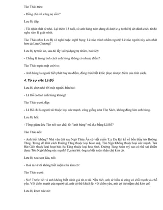 Tào Tháo trêu:

- Đồng chí mà cũng sợ sấm?

Lưu Bị đáp:

- Tôi nhút nhát từ nhỏ. Lại thêm 13 tuổi, có anh hàng xóm đang đi dưới cây to thì bị sét đánh chết, từ đó
nghe sấm là giật mình.

Tào Tháo nhìn Lưu Bị vẻ nghi hoặc, nghĩ bụng: Lẽ nào mình nhầm người? Lẽ nào người này còn nhát
hơn cả Lưu Chương?

Lưu Bị tự trấn an, sau đó lấy lại bộ dạng tự nhiên, hỏi tiếp:

- Chẳng lẽ trong tính cách anh hùng không có nhược điểm?

Tào Tháo ngửa mặt cười to:

- Anh hùng là người biết phát huy ưu điểm, đồng thời biết khắc phục nhược điểm của tính cách.

4. Từ sự việc Lã Bố

Lưu Bị chợt nhớ tới một người, bèn hỏi:

- Lã Bố có tính anh hùng không?

Tào Tháo cười, đáp:

- Lã Bố chỉ là người tài thuộc loại sức mạnh, cũng giống như Tôn Sách, không đáng làm anh hùng.

Lưu Bị hỏi:

- Tổng giám đốc Tào nói sao chứ, tôi "anh hùng" mà đâu bằng Lã Bố?

Tào Tháo nói:

- Anh biết không? Nhà văn đời sau Ngô Thừa Ân có viết cuốn Tây Du Ký kể về bốn thầy trò Đường
Tăng. Trong đó tính cách Đường Tăng thuộc loại hoàn mỹ, Tôn Ngộ Không thuộc loại sức mạnh, Trư
Bát Giới thuộc loại hoạt bát, Sa Tăng thuộc loại hoà bình. Đường Tăng hoàn mỹ sao có thể sai khiến
được Tôn Ngộ không sức mạnh? Câu trả lời: ông ta biết niệm thần chú kim cô.

Lưu Bị xoa xoa đầu, nói:

- Hoá ra vì tôi không biết niệm chú kim cô!

Tào Tháo cười:

- No! Trước hết vì anh không biết đánh giá nhân tài. Nếu biết, anh sẽ hiểu ai cũng có chỗ mạnh và chỗ
yếu. Với điểm mạnh của người tài, anh có thể khích lệ; với điểm yếu, anh có thể niệm chú kim cô!

Lưu Bị khen nức nở:
 