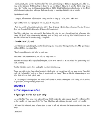 - Đánh giá nhân tài như thế thật thần kỳ! Thứ nhất, có thể dùng nó để tuyển dụng nhân tài. Thứ hai,
cũng có thể dùng nó để bồi dưỡng ưu điểm và hạn chế khuyết điểm, từ đó cho họ thành công trong
công việc. Thứ ba, cũng là điều quan trọng nhất, có thế lấy đó để kết hợp tương lai nhân tài và tiền đồ xí
nghiệp làm một, cùng thực hiện mục đích của nhân tài và mục tiêu phát triển của xí nghiệp.

Tào Tháo cười, nói:

- Đúng đó, nếu anh sớm hiểu lẽ đó thì không hại đến cả công ty Từ Châu lẫn Lã Bố đâu!

Nghĩ tới khu vườn của viện nghiên cứu rau, Lưu Bị bừng tỉnh:

- Anh vừa nói tới kỹ thuật đánh giá nhân tài, kỳ thực rất giống việc tôi chọn giống rau. Chỉ cần tôi chọn
được hạt tốt, quản lý tốt, khu vườn sẽ là một phiến xanh tươi.

Tào Tháo cuối cùng cũng nhẹ người: Tay hoàng thúc này lúc nào cũng chỉ nghĩ tới trồng rau, hắn
không thể là mối nguy cho ta trong hội đồng quản trị. Ngày mai, ta sẽ cấp thêm 100.000 quan để hắn
phụ trách đề tài làm rổ rau cho công y Đông Hán.

LỜI BÀN CỦA TÁC GIẢ

Làm thế nào để tuyển đúng nhân tài là vấn đề hàng đầu trong khai thác nguồn nhân lực. Một quyết định
sai lầm sẽ khiến bạn trả giá đắt.

"Tuyển chọn đúng nhân tài" gồm ba bước sau:

Bước một: Giới định nhiệm vụ chủ yếu của từng chức vụ.

Bước hai: Giới định điều kiện cần để từng nhân viên thích hợp với vị trí của mình, bao gồm hướng tính
cách, tài năng.

Thứ ba: Bảo đảm người được tuyển phải phù hợp với nhiệm vụ.

Trong quá trình tuyển chọn, năng lực đánh giá nhân tài của bạn giữ vai trò cực quan trọng. Bạn phải
cảnh giác, luôn tự hỏi: "Anh ta có đúng là người mình cần không?" Bạn có thể nhờ tới một công cụ hữu
hiệu: đó là tiêu chí đánh giá nhân tài.

Chỉ khi đặt người tài đúng vị trí, bạn mới có thể có một nhân viên có năng lực. Nếu không, dù nhân viên
tài giỏi đến đâu cũng đành bỏ phí mà thôi.

CHƯƠNG 9

TƯỚNG MẠO QUAN CÔNG

1. Nguồn gốc màu đỏ mặt Quan Công

Lại nói lúc Tào Tháo uống rượu luận anh hùng thì hốt nhiên sấm giật, mưa sa. Quan Vũ và Trương Phi
lo cho Lưu Bị, vội vàng mang ô tới. Tào Tháo thấy Quan Vũ, mắt sáng lên, cười và nói với Lưu Bị:

- Tôi mới chỉ luận anh hùng về mặt quản lý, thật ra, về mặt kỹ thuật, hai anh em của anh cũng anh
hùng!

Lưu Bị nói:
 