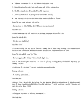 4. Có ý thức trách nhiệm rất cao, một lời hứa đáng nghìn vàng.

5. Hiểu rõ ý nghĩa công việc, luôn muốn năng suất và hiệu quả cao hơn.

6. Nếu thấy việc cần làm thì nhất định làm hết sức mình.

7. Làm việc chính xác, tỉ mỉ, mong muốn làm một lần là xong.

8. Luôn theo mục tiêu đã xác định, hiểu rõ mô hình và kết cấu của tổ chức.

Quan Vũ xem xong, hơi nghi ngờ, hỏi lại:

- Sao chỉ toàn ưu điểm? Chẳng lẽ tôi không có nhược điểm sao?

Tào Tháo nói:

- Anh có một điểm yếu chết người, đó là: lập được công trạng thì rất dễ tự kiêu.

Quan Vũ thất sắc, hỏi:

- Có cách nào sửa không?

Tào Tháo cười:

- Ai cũng có điểm yếu, sao phải lo lắng vậy? Đường dẫn tới thành công không gì khác là phát huy sở
trường và hạn chế sở đoản. Quan trọng nhất là phải giỏi vận dụng điểm mạnh của mình.

Quan Vũ thật sự kính trọng Tào Tháo:

- Đa tạ tổng giám đốc chỉ dạy. Tôi nhất định sẽ ghi nhớ.

Tiễn ba anh em kết nghĩa vườn đào, Tào Tháo về ngồi suy tư trong phòng, sau đó nhấc điện thoại gọi
Trương Liêu, nói:

- Anh là bạn tốt của Quan Vũ, từ nay càng phải thân mật hơn nữa.

Trương Liêu nói:

- Ý của tổng giám đốc là…

Tào Tháo nói:

- Công ty Đông Hán giờ chia làm hai phe lớn, Hán Nam Đế là lãnh đạo trên giấy tờ, tôi là lãnh đạo trên
thực tế. Song, Lưu Bị thuộc bè lũ Hán Nam Đế, mà Quan Vũ lại là người của Lưu Bị. Tôi muốn anh
nghĩ cách tròng Quan Vũ lại.

Trương Liêu hỏi:

- Tổng giám đốc cho là có thể dùng được Quan Vũ?

Tào Tháo đáp:
 
