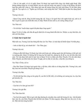 - Văn có văn nghệ, võ có võ nghệ, Quan Vũ thuộc loại người biến công việc thành nghệ thuật. Hắn
không những trung tín, có trách nhiệm, mà còn xuất sắc trong việc quản lý và duy trì hệ thống, rất thích
hợp làm giám đốc công ty. Nếu dùng một màu để tượng trưng cho tính cách Quan Vũ thì phải dùng
màu đỏ. Tục ngữ có câu: "Nghìn quân dễ được, một tướng khó cầu!" Nhất định ta phải thu dụng Quan
Vũ.

Trương Liêu nói:

- Quan Công mặt đỏ, đúng là hình tượng đặc sắc. Song vì là người theo chủ nghĩa hoàn mỹ, anh ta sẽ
bảo vệ giá trị quan của mình đến mức cố chấp. Muốn lôi kéo anh ta, nói suông chẳng ích gì!

Tào Tháo nói:

- Tôi rất hiểu "muốn được người tất phải được lòng người "

Quan Vũ rất cố chấp, nếu hắn đã quyết định thì sẽ trung thành đến khó tin. Nhiệm vụ này khá khó, chỉ
anh mới làm được.

2. Cuộc hẹn ở quán bar

Một tuần sau, Trương Liêu hào hứng đến báo cáo Tào Tháo: có một diệu kế khiến Quan Vũ thần phục.

- Anh có diệu kế gì, nói nhanh lên! – Tào Tháo giục.

Trương Liêu nói:

- Chúng ta đều biết Quan Vũ thuộc loại tính cách hoàn mỹ, những người như thế thường có thế giới nội
tâm phong phú. Quan Vũ không thể bị lung lạc bởi danh lợi, nhưng lại rất dễ sa vào mê hồn trận tình
cảm. Tôi vừa được biết một bí mật: hoá ra Quan Vũ từ lâu thầm yêu Điêu Thuyền. Chỉ cần nắm được
Điêu Thuyền, tạo điều kiện cho Quan Vũ gặp, anh ta chắc sẽ cảm đại ân đại đức của chúng ta.

Tào Tháo vỗ bàn, nói to:

- Hay lắm! Quan Vũ thuộc loại người chịu ân tất báo, chắc chắn ta sẽ dùng được hắn. Trương Liêu, anh
hãy mau tìm xem Điêu Thuyền giờ đang ở đâu?

Trương Liêu đáp:

- Tôi đã nhờ bạn làm công an tìm giúp rồi, sau khi Lã Bố chết, cô ta không nơi nương tựa, luân lạc làm
gái karaoke rồi.

Tào Tháo hỏi:

- Cậu bảo cô ta làm gái tam bồi?

Trương Liêu gật đầu.

Tào Tháo than thở:

- Tạo hoá trêu người. Một cô gái xinh đẹp nhường ấy mà phải chịu cảnh thê lương tới vậy. Anh tất phải
làm việc tốt, cứu Điêu Thuyền khỏi bể khổ cho Quan Vũ thỏa nguyện, đồng thời kéo nhân tài về cho
tôi. Một mũi tên trúng ba đích!
 