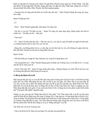 Dưới sự sắp đặt của Trương Liêu, Quan Vũ gặp Điêu Thuyền trong quán bar "Chiều hồng". Lần đầu
tiên Quan Vũ hẹn gặp Điêu Thuyền, chàng ửng mặt, tim đập rộn ràng. Nhận thấy chàng trai có tình ý,
dù nam chinh bắc chiến, Điêu Thuyền vẫn thấy ngượng ngùng.

- Trương Liêu nói rằng anh đã thích tôi từ hồi năm thứ hai? – Điêu Thuyền khuấy đá trong cốc rượu,
hỏi e thẹn.

Quan Vũ đáp gọn lỏn:

- Ừ!

- Why? – Điêu Thuyền ngẩng đầu, nhìn Quan Vũ chăm chú.

- Em hỏi vì sao hả? Tôi thấy em rất…- Quan Vũ càng nói càng lúng túng, chàng muốn tìm một từ
chuẩn xác: - Tôi thấy em rất… tình cảm.

- Tình cảm?

- Ừ! – Quan Vũ trấn tĩnh đôi chút: - Như lúc này đây, em cầm ly rượu đỏ khiến tôi nghĩ tới hình ảnh:
cây bừng dâng hoa như ly rượu chân cao của em.

- Đáng tiếc, em không phải là thân cây độc lập, em chỉ như loài dây leo, nếu không đâu gặp cảnh này.
Đôi mắt Điêu Thuyền ưu uất như có bóng đêm tràn qua.

Quan Vũ nói:

- Nếu khó khăn gì, cứ gặp tôi. Bạn cùng học, hy vọng tôi sẽ giúp được em?

- Chỉ là giúp thôi sao? – Điêu Thuyền không quên sứ mệnh của Trương Liêu, cô nói đầy lơi lả: - Lẽ nào
anh đã vứt từ "tình cảm" đi.

- Vứt từ "tình cảm" đi? – Quan Vũ ngạc nhiên nhìn nàng: - Không, không, em vĩnh viễn là mỹ nhân của
tôi, không nên phá huỷ hình tượng em trong tôi.

3. Ba lý do Quan Vũ ra đi

Một chuyện bất ngờ xảy ra: Lưu Bị biến mất cùng một số lượng lớn tài liệu bí mật. Có thể hiểu là tổng
giám đốc Tào Tháo chấn động thế nào. Dù Lưu Bị ra sức che giấu, Tào Tháo vẫn lờ mờ cảm thấy dã
tâm của Lưu Bị, chỉ có điều Tào không thể ngờ Lưu Bị to gan lớn mật đến vậy. Điều khiến Tào Tháo
phát điên là Lưu Bị đã đem theo số lượng lớn tài liệu về loại màn hình mới. Hiện xí nghiệp của Tào
Tháo đang dẫn đầu toàn quốc về sản xuất màn hình cỡ lớn và đang tài trợ cho phim truyền hình nhiều
tập "Tam quốc diễn nghĩa" sắp phát sóng.

Chẳng lâu sau, qua tạp chí "Động thái kinh tế Tam quốc" Tào Tháo được biết: Lưu Bị sau khi rùng
mình hô biến đã trở thành ông chủ công ty Hoàng Tộc. Cùng hợp tác với tập đoàn điện tử Kinh Châu,
công ty Hoàng Tộc đã thành nhà kinh doanh màn hình lớn có chất lượng quốc tế đầu tiên ở Trung Quốc
và có tham vọng dẫn đầu cả nước. Tào Tháo than thở không ngớt, hạng mục mới còn chưa ra mà đã bị
đối thủ chiếm mất. Mà đối thủ chẳng ai xa lạ, là "thằng nhát gan" Lưu Bị!

Tào Tháo nói với trợ lý Trương Liêu:

- Chà, Lưu Bị bỏ đi rồi. May mà còn Quan Vũ, cậu hãy mau giữ hắn lại.
 