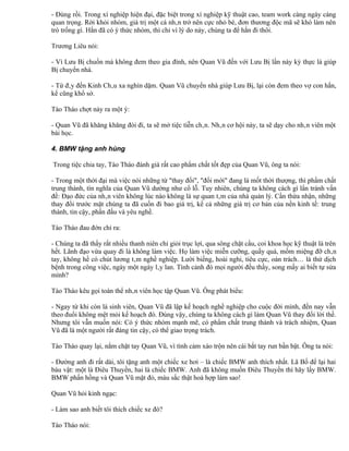 - Đúng rồi. Trong xí nghiệp hiện đại, đặc biệt trong xí nghiệp kỹ thuật cao, team work càng ngày càng
quan trọng. Rời khỏi nhóm, giá trị một cá nhân trở nên cực nhỏ bé, đơn thương độc mã sẽ khó làm nên
trò trống gì. Hắn đã có ý thức nhóm, thì chỉ vì lý do này, chúng ta để hắn đi thôi.

Trương Liêu nói:

- Vì Lưu Bị chuồn mà không đem theo gia đình, nên Quan Vũ đến với Lưu Bị lần này kỳ thực là giúp
Bị chuyển nhà.

- Từ đây đến Kinh Châu xa nghìn dặm. Quan Vũ chuyển nhà giúp Lưu Bị, lại còn đem theo vợ con hắn,
kể cũng khổ sở.

Tào Tháo chợt nảy ra một ý:

- Quan Vũ đã khăng khăng đòi đi, ta sẽ mở tiệc tiễn chân. Nhân cơ hội này, ta sẽ dạy cho nhân viên một
bài học.

4. BMW tặng anh hùng

Trong tiệc chia tay, Tào Tháo đánh giá rất cao phẩm chất tốt đẹp của Quan Vũ, ông ta nói:

- Trong một thời đại mà việc nói những từ "thay đổi", "đổi mới" đang là mốt thời thượng, thì phẩm chất
trung thành, tín nghĩa của Quan Vũ dường như cổ lỗ. Tuy nhiên, chúng ta không cách gì lẩn tránh vấn
đề: Đạo đức của nhân viên không lúc nào không là sự quan tâm của nhà quản lý. Cần thừa nhận, những
thay đổi trước mặt chúng ta đã cuốn đi bao giá trị, kể cả những giá trị cơ bản của nền kinh tế: trung
thành, tin cậy, phấn đấu và yêu nghề.

Tào Tháo đau đớn chỉ ra:

- Chúng ta đã thấy rất nhiều thanh niên chỉ giỏi trục lợi, qua sông chặt cầu, coi khoa học kỹ thuật là trên
hết. Lãnh đạo vừa quay đi là không làm việc. Họ làm việc miễn cưỡng, quấy quá, mồm miệng đỡ chân
tay, không hề có chút lương tâm nghề nghiệp. Lười biếng, hoài nghi, tiêu cực, oán trách… là thứ dịch
bệnh trong công việc, ngày một ngày lây lan. Tình cảnh đó mọi người đều thấy, song mấy ai biết tự sửa
mình?

Tào Tháo kêu gọi toàn thể nhân viên học tập Quan Vũ. Ông phát biểu:

- Ngay từ khi còn là sinh viên, Quan Vũ đã lập kế hoạch nghề nghiệp cho cuộc đời mình, đến nay vẫn
theo đuổi không mệt mỏi kế hoạch đó. Đúng vậy, chúng ta không cách gì làm Quan Vũ thay đổi lời thề.
Nhưng tôi vẫn muốn nói: Có ý thức nhóm mạnh mẽ, có phẩm chất trung thành và trách nhiệm, Quan
Vũ đã là một người rất đáng tin cậy, có thể giao trọng trách.

Tào Tháo quay lại, nắm chặt tay Quan Vũ, vì tình cảm xáo trộn nên cái bắt tay run bần bật. Ông ta nói:

- Đường anh đi rất dài, tôi tặng anh một chiếc xe hơi – là chiếc BMW anh thích nhất. Lã Bố để lại hai
báu vật: một là Điêu Thuyền, hai là chiếc BMW. Anh đã không muốn Điêu Thuyền thì hãy lấy BMW.
BMW phấn hồng và Quan Vũ mặt đỏ, màu sắc thật hoà hợp làm sao!

Quan Vũ hỏi kinh ngạc:

- Làm sao anh biết tôi thích chiếc xe đó?

Tào Tháo nói:
 