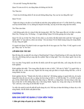 - Tôi còn biết Trương Phi thích Mẹc.

Quan Vũ cảm ơn rối rít, xúc động thậm chí không nói lên lời.

Tào Tháo hỏi:

- Trước kia tôi đã tặng nhiều lễ vật mà anh không động lòng. Nay sao lại xúc động đến vậy?

Quan Vũ nói:

- Nghe nói công ty của đại ca Lưu Bị đặt tại một khu công nghiệp mới mở ở Tân Dã, Kinh Châu, đường
xá đi lại rất khó khăn. Có xe, không kể chuyến đi tới đấy, sau này tôi đi làm cũng tiện hơn nhiều.

Tào Tháo cảm thán:

- Anh không quên chủ cũ, xứng là bậc đại trượng phu!- Rồi Tào Tháo quay đầu nói với đám tâm phúc
Hứa Chử, Trương Liêu, Từ Hoảng: - Có nghe không? Quan Vũ là tấm gương cho ta học tập!

Quan Vũ vẫy tay từ biệt Tào Tháo rồi lên chiếc xe yêu thích, bắt đầu hành trình oanh liệt "một ngựa đi
nghìn dặm" và "qua năm ải, chém sáu tướng". Tên của Quan Vũ trở thành tượng trưng cho trung thành,
tin cậy, lòng yêu nghề.

Có người nói Quan Vũ chính là một con ngựa báu đã rời tàu ngựa của Tào Tháo. Vì thế, người ta mới
gọi "nhảy việc" là "bỏ Tào".

LỜI BÀN CỦA TÁC GIẢ

Bạn đã từng cần sự giúp đỡ của công ty Head-hunting? Công ty Head-hunting có thể cung cấp cho bạn
nhân tài, chứ không cách gì cung cấp nhân phẩm! Bạn có từng nghĩ: Tìm ở đâu được người vừa có tài,
vừa có đức?

Các vua chúa Trung Quốc xưa đã thử rất nhiều cách để tìm người hiền đức, cuối cùng đúc kết ra hai
kinh nghiệm:

Kinh nghiệm thứ nhất: "Tìm trung thần tất phải từ nhà có hiếu". Thế nào là "hiếu?" Là người hiểu ân
đức (đặc biệt là ân đức cha mẹ). Người lớn lên trong một gia đình có truyền thống biết báo ân tất sẽ
trung thành, tín trực.

Kinh nghiệm thứ hai: "Thánh triều lấy hiếu trị thiên hạ". Để không ngừng có người hiền tài, chỉ tuyển
dụng thôi chưa đủ mà còn cần xây dựng văn hoá công ty biết tri ân, biết báo đáp. Tri ân là biết ơn quốc
gia, xã hội, khách hành; báo đáp là báo đáp công ty. Một khi xây dựng được văn hoá công ty như vậy,
bạn sẽ thu hút và bồi dưỡng được nhân viên trung thành. Ngược lại, trong một công ty chỉ biết đến
"lợi", mỗi nhân viên cũng sẽ chỉ biết đến "tư lợi".

Tự chất vấn mình là cách tốt nhất để tuyển dụng nhân tài. Nếu bạn cứ than thở không có được nhân viên
trung thành, vấn đề chính xuất phát từ bạn.

CHƯƠNG 10

BẢN GHI CHÉP VỀ QUẢN LÝ CỦA VIÊN THIỆU

1. Bản ghi chép về quản lý của Viên Thiệu
 