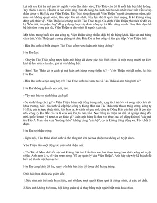 Lại nói sau khi ba anh em kết nghĩa vườn đào nhảy việc, Tào Tháo cho đó là mối hậu họa khó lường.
Tuy nhiên, Lưu Bị vẫn chỉ là con chim ưng chưa đủ lông đủ cánh, đối thủ lớn nhất trước mắt vẫn là tập
đoàn công ty Hà Bắc của Viên Thiệu. Tào Tháo từng đáng giá Viên Thiệu "ngoài cứng trong mềm, giỏi
mưu mà không quyết đoán, làm việc lớn mà nhát, thấy lợi nhỏ là quên tính mạng, là kẻ không xứng
đáng với chức vị". Viên Thiệu lại chẳng coi lời Tào Tháo ra gì. Gia đình Viên Thiệu phát tích từ đời cụ
kị, "bốn đời, ba quận công" đã gây dựng được tập đoàn công ty Hà Bắc vững mạnh. Làm lãnh đạo thế
hệ thứ năm trong gia tộc, Viên Thiệu tự cho mình là người xuất sắc.

Một hôm, trong buổi tiệc của công ty, Viên Thiệu uống nhiều, điệu bộ rất hứng khởi. Tiệc tàn mà hứng
chưa dứt, Viên Thiệu gọi trưởng phòng tổ chức Hứa Du ra bar uống và tán gẫu tiếp. Viên Thiệu hỏi:

- Hứa Du, anh có biết chuyện Tào Tháo uống rượu luận anh hùng không?

Hứa Du đáp:

- Chuyện Tào Tháo uống rượu luận anh hùng đã được các báo bình chọn là một trong mười sự kiện
kinh tế lớn nhất của năm, giờ ai mà không biết.

- Hừm! Tào Tháo có tư cách gì mà luận anh hùng trong thiên hạ? – Viên Thiệu môi đã mềm, lại hỏi
Hứa Du:

- Hứa Du, anh là bạn cùng lớp với Tào Tháo, anh nói xem, tôi và Tào Tháo ai anh hùng hơn ai?

Hứa Du không giấu nổi vẻ cười, hỏi:

- Vậy anh bảo so sánh bằng cách gì?

- So sánh bằng cách gì? – Viên Thiệu hừm một tiếng trong mũi, nâng tách trà lên và uống một cách rất
khoa trương, nói: - So sánh về cấp bậc, công ty Đông Hán của Tào Tháo trực thuộc trung ương, công ty
Hà Bắc của ta trực thuộc tỉnh, hắn hơn ta. So sánh về quy mô, công ty Đông Hán của hắn chỉ là con rắn
nhỏ, công ty Hà Bắc của ta là con voi lớn, ta hơn hắn. Nói thẳng ra, hiện cơ chế xí nghiệp đang đổi
mới, quốc doanh và tư nhân có khác gì? Luận anh hùng là dựa vào thực lực, có đúng không? Vậy mà
tên Tào A Man vẫn xem "trưởng thôn" không bằng "cán bộ", coi ta không đáng đồng xu. Tức chết đi
được.

Hứa Du nói thận trọng:

- Nghe nói, Tào Tháo khinh anh vì cho rằng anh chỉ có hoa chiêu mà không có tuyệt chiêu.

Viên Thiệu làm một động tác cười nhã nhặn, nói:

- Tên Tào A Man chỉ biết một mà không biết hai. Hắn làm sao biết được trong hoa chiêu cũng có tuyệt
chiêu. Anh xem đây, tôi vừa soạn xong "Sổ tay quản lý của Viên Thiệu". Anh hãy sắp xếp kế hoạch để
biến nó thành một best-seller.

Hứa Du cung kính đỡ lấy, ngay trên bìa bản thảo để dòng chữ hoàng tráng:

Định luật hoa chiêu của giám đốc

1. Nếu như anh biết múa hoa chiêu, anh sẽ được mọi người khen ngợi là thông minh, tài cán, có chất.

2. Nếu anh không biết mua, hội đồng quản trị sẽ thay bằng một người biết múa hoa chiêu.
 