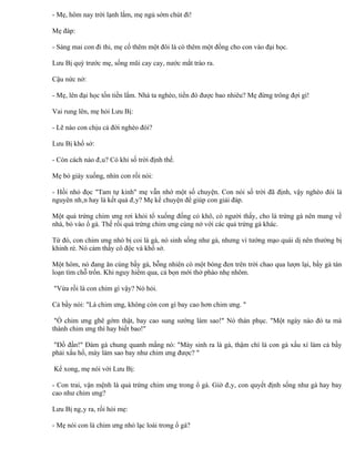 - Mẹ, hôm nay trời lạnh lắm, mẹ ngủ sớm chút đi!

Mẹ đáp:

- Sáng mai con đi thi, mẹ cố thêm một đôi là có thêm một đồng cho con vào đại học.

Lưu Bị quỳ trước mẹ, sống mũi cay cay, nước mắt trào ra.

Cậu nức nở:

- Mẹ, lên đại học tốn tiền lắm. Nhà ta nghèo, tiền đó được bao nhiêu? Mẹ đừng trông đợi gì!

Vai rung lên, mẹ hỏi Lưu Bị:

- Lẽ nào con chịu cả đời nghèo đói?

Lưu Bị khổ sở:

- Còn cách nào đâu? Có khi số trời định thế.

Mẹ bỏ giày xuống, nhìn con rồi nói:

- Hồi nhỏ đọc "Tam tự kinh" mẹ vẫn nhớ một số chuyện. Con nói số trời đã định, vậy nghèo đói là
nguyên nhân hay là kết quả đây? Mẹ kể chuyện để giúp con giải đáp.

Một quả trứng chim ưng rơi khỏi tổ xuống đống cỏ khô, có người thấy, cho là trứng gà nên mang về
nhà, bỏ vào ổ gà. Thế rồi quả trứng chim ưng cùng nở với các quả trứng gà khác.

Từ đó, con chim ưng nhỏ bị coi là gà, nó sinh sống như gà, nhưng vì tướng mạo quái dị nên thường bị
khinh rẻ. Nó cảm thấy cô độc và khổ sở.

Một hôm, nó đang ăn cùng bầy gà, bỗng nhiên có một bóng đen trên trời chao qua lượn lại, bầy gà tán
loạn tìm chỗ trốn. Khi nguy hiểm qua, cả bọn mới thở phào nhẹ nhõm.

"Vừa rồi là con chim gì vậy? Nó hỏi.

Cả bầy nói: "Là chim ưng, không còn con gì bay cao hơn chim ưng. "

 "Ồ chim ưng ghê gớm thật, bay cao sung sướng làm sao!" Nó thán phục. "Một ngày nào đó ta mà
thành chim ưng thì hay biết bao!"

 "Đồ đần!" Đám gà chung quanh mắng nó: "Mày sinh ra là gà, thậm chí là con gà xấu xí làm cả bầy
phải xấu hổ, mày làm sao bay như chim ưng được? "

Kể xong, mẹ nói với Lưu Bị:

- Con trai, vận mệnh là quả trứng chim ưng trong ổ gà. Giờ đây, con quyết định sống như gà hay bay
cao như chim ưng?

Lưu Bị ngây ra, rồi hỏi mẹ:

- Mẹ nói con là chim ưng nhỏ lạc loài trong ổ gà?
 