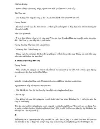 Chủ bãi săn đáp:

- Tên nó vốn là "Làm Công Nhật", người nước Yên lại đổi thành "Giám Đốc".

Tào Tháo nói:

- Lưu Bị được làm ông chủ công ty Từ Châu là nhờ Đào Khiêm cho trước khi chết.

Dương Tu nói:

- Tất nhiên tôi biết việc đó. Anh mở hồi 12 "Tam quốc diễn nghĩa" là thấy đoạn Đào Khiêm nhường Từ
Châu cho Lưu Bị.

Tào Tháo giải thích:

- Ý ta là Đào Khiêm giống kẻ rỗi việc nước Yên, còn Lưu Bị chẳng khác nào con chó muốn làm giám
đốc! Tào Tháo tự cảm thấy thú vị, cười ha ha.

Dương Tu cũng thấy buồn cười và cười theo.

Cười xong, Tào Tháo trầm ngâm:

- Không ngờ chú chó giám đốc Lưu Bị lại chẳng có vẻ lười biếng năm xưa. Không chỉ tinh thần sung
mãn, răng nanh cũng sắc nhọn lắm!

3. Thợ săn quản lý đàn chó

Dương Tu nói:

- Nhắc tới chó, tôi cũng có câu chuyện về diễn tiến thợ săn quản lý bầy chó. Anh sẽ thấy, quan hệ ông
chủ và người làm thuê không khác là bao.

1.

Một chú chó săn chạy khắp cánh đồng dưới chân núi mà không bắt được con thỏ nào.

Người chăn dê thấy thế thì cười, trêu chú chó:

- Chú thật bất tài. Con thỏ nhỏ hơn chú bao nhiêu mà còn chạy nhanh hơn.

Chó săn đáp:

- Ông không biết mục đích chạy của bọn tôi hoàn toàn khác nhau! Tôi chạy chỉ vì miếng ăn, còn thỏ
chạy vì tính mạng!

Thợ săn nghe cuộc trò chuyện của người chăn dê và chú chó, nghĩ bụng: "Con chó này nói đúng. Nếu
ta muốn có nhiều thỏ hơn thì phải nghĩ cách khác". Một ý nghĩ lóe lên trong đầu thợ săn. Đó là tia lửa
đầu tiên của khoa học quản lý.

2.

Thế là thợ săn ra chợ mua thêm mấy con chó săn khác. Sau đó, ông ta ra chính sách mới: Hễ con nào
bắt được đủ số thỏ sẽ được "trả lương" bằng mấy chiếc xương. Không bắt được thỏ thì không có ăn.
 