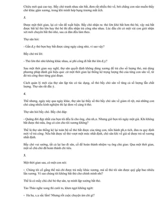 Chiêu mới quả cao tay. Bầy chó tranh nhau săn bắt, đem rất nhiều thỏ về, bởi chẳng con nào muốn thấy
chó khác gặm xương, trong khi mình hóp bụng trương mắt ếch.

3.

Được một thời gian, lại có vấn đề xuất hiện. Bầy chó nhận ra: thỏ lớn khó bắt hơn thỏ bé, vậy mà bắt
được bất kể thỏ lớn hay thỏ bé thì đều nhận trả công như nhau. Lúc đầu chỉ có một vài con giỏi nhận
xét mới chuyên bắt thỏ nhỏ, sau cả đàn đều làm theo.

Thợ săn hỏi:

- Gần đây thỏ bọn bay bắt được càng ngày càng nhỏ, vì sao vậy?

Bầy chó trả lời:

- Thỏ lớn thỏ nhỏ không khác nhau, ai phí công đi bắt thỏ lớn đây?

Sau một thời gian suy nghĩ, thợ săn quyết định không dùng xương để trả cho số lượng thỏ, mà dùng
phương pháp đánh giá hiệu quả: cứ một thời gian lại thống kê trọng lượng thỏ của từng con săn về, từ
đó trả công theo từng giai đoạn.

Cách quản lý mới của thợ săn lập tức có tác dụng, số thỏ bầy chó săn về tăng cả số lượng lẫn chất
lượng. Thợ săn rất đắc ý.

4.

Thế nhưng, ngày này qua ngày khác, thợ săn lại thấy số thỏ bầy chó săn về giảm rõ rệt, mà những con
chó càng nhiều kinh nghiệm thì lại đem về càng ít thỏ.

Thợ săn hỏi bầy chó. Bầy chó đáp:

- Quãng đời đẹp nhất của bọn tôi đều là cho ông, chủ nhân. Nhưng giờ bọn tôi ngày một già. Khi không
bắt được thỏ nữa, ông có còn cho tôi xương không?

Thế là thợ săn thống kê lại toàn bộ số thỏ bắt được của từng con, tiến hành phân tích, đưa ra quy định
mới về trả công: Nếu bắt được số thỏ vượt một mức nhất định, chó săn khi về già sẽ được trả số xương
nhất định.

Bầy chó vui sướng, tất cả lại lao đi săn, cố để hoàn thành nhiệm vụ ông chủ giao. Qua một thời gian,
một số chú chó đã hoàn thành chỉ tiêu.

5.

Một thời gian sau, có một con nói:

- Chúng tôi cố gắng thế mà chỉ được trả mấy khúc xương, mà số thỏ tôi săn được quý gấp bao nhiêu
lần xương. Vì sao chúng tôi không bắt thỏ cho chính mình nhỉ?

Thế là có mấy chú chó bỏ thợ săn, tự mình lập xưởng bắt thỏ.

Tào Tháo nghe xong thì cười to, khen ngợi không ngớt:

- Ha ha, sâu sắc lắm! Nhưng rốt cuộc chuyện ám chỉ gì?
 