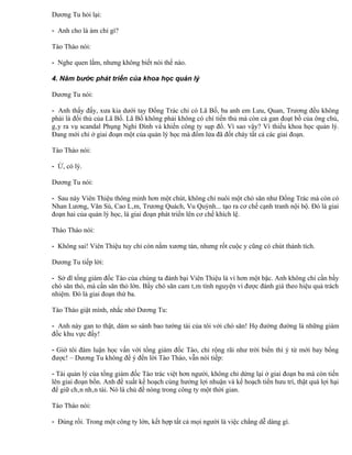 Dương Tu hỏi lại:

- Anh cho là ám chỉ gì?

Tào Thào nói:

- Nghe quen lắm, nhưng không biết nói thế nào.

4. Năm bước phát triển của khoa học quản lý

Dương Tu nói:

- Anh thấy đấy, xưa kia dưới tay Đổng Trác chỉ có Lã Bố, ba anh em Lưu, Quan, Trương đều không
phải là đối thủ của Lã Bố. Lã Bố không phải không có chí tiến thủ mà còn cả gan đoạt bồ của ông chủ,
gây ra vụ scandal Phụng Nghi Đình và khiến công ty sụp đổ. Vì sao vậy? Vì thiếu khoa học quản lý.
Đang mới chỉ ở giai đoạn một của quản lý học mà đốm lửa đã đốt cháy tất cả các giai đoạn.

Tào Tháo nói:

- Ừ, có lý.

Dương Tu nói:

- Sau này Viên Thiệu thông minh hơn một chút, không chỉ nuôi một chó săn như Đổng Trác mà còn có
Nhan Lương, Văn Sú, Cao Lâm, Trương Quách, Vu Quỳnh... tạo ra cơ chế cạnh tranh nội bộ. Đó là giai
đoạn hai của quản lý học, là giai đoạn phát triển lên cơ chế khích lệ.

Thào Tháo nói:

- Không sai! Viên Thiệu tuy chỉ còn nắm xương tàn, nhưng rốt cuộc y cũng có chút thành tích.

Dương Tu tiếp lời:

- Sở dĩ tổng giám đốc Tào của chúng ta đánh bại Viên Thiệu là vì hơn một bậc. Anh không chỉ cần bầy
chó săn thỏ, mà cần săn thỏ lớn. Bầy chó săn cam tâm tình nguyện vì được đánh giá theo hiệu quả trách
nhiệm. Đó là giai đoạn thứ ba.

Tào Tháo giật mình, nhắc nhở Dương Tu:

- Anh này gan to thật, dám so sánh bao tướng tài của tôi với chó săn! Họ đường đường là những giám
đốc khu vực đấy!

- Giờ tôi đàm luận học vấn với tổng giám đốc Tào, chỉ rộng rãi như trời biển thì ý từ mới bay bổng
được! – Dương Tu không để ý đến lời Tào Tháo, vẫn nói tiếp:

- Tài quản lý của tổng giám đốc Tào trác việt hơn người, không chỉ dừng lại ở giai đoạn ba mà còn tiến
lên giai đoạn bốn. Anh đề xuất kế hoạch cùng hưởng lợi nhuận và kế hoạch tiền hưu trí, thật quá lợi hại
để giữ chân nhân tài. Nó là chủ đề nóng trong công ty một thời gian.

Tào Tháo nói:

- Đúng rồi. Trong một công ty lớn, kết hợp tất cả mọi người là việc chẳng dễ dàng gì.
 