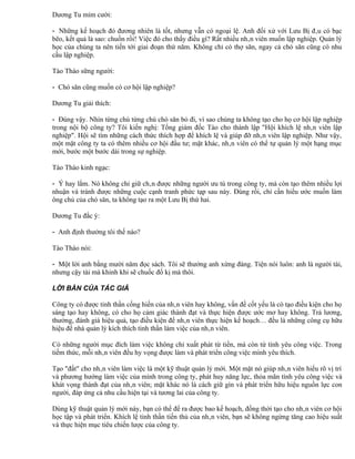 Dương Tu mỉm cười:

- Những kế hoạch đó đương nhiên là tốt, nhưng vẫn có ngoại lệ. Anh đối xử với Lưu Bị đâu có bạc
bẽo, kết quả là sao: chuồn rồi! Việc đó cho thấy điều gì? Rất nhiều nhân viên muốn lập nghiệp. Quản lý
học của chúng ta nên tiến tới giai đoạn thứ năm. Không chỉ có thợ săn, ngay cả chó săn cũng có nhu
cầu lập nghiệp.

Tào Tháo sững người:

- Chó săn cũng muốn có cơ hội lập nghiệp?

Dương Tu giải thích:

- Đúng vậy. Nhìn từng chú từng chú chó săn bỏ đi, vì sao chúng ta không tạo cho họ cơ hội lập nghiệp
trong nội bộ công ty? Tôi kiến nghị: Tổng giám đốc Tào cho thành lập "Hội khích lệ nhân viên lập
nghiệp". Hội sẽ tìm những cách thức thích hợp để khích lệ và giúp đỡ nhân viên lập nghiệp. Như vậy,
một mặt công ty ta có thêm nhiều cơ hội đầu tư; mặt khác, nhân viên có thể tự quản lý một hạng mục
mới, bước một bước dài trong sự nghiệp.

Tào Tháo kinh ngạc:

- Ý hay lắm. Nó không chỉ giữ chân được những người ưu tú trong công ty, mà còn tạo thêm nhiều lợi
nhuận và tránh được những cuộc cạnh tranh phức tạp sau này. Đúng rồi, chỉ cần hiểu ước muốn làm
ông chủ của chó săn, ta không tạo ra một Lưu Bị thứ hai.

Dương Tu đắc ý:

- Anh định thưởng tôi thế nào?

Tào Tháo nói:

- Một lời anh bằng mười năm đọc sách. Tôi sẽ thưởng anh xứng đáng. Tiện nói luôn: anh là người tài,
nhưng cậy tài mà khinh khi sẽ chuốc đố kị mà thôi.

LỜI BÀN CỦA TÁC GIẢ

Công ty có được tinh thần cống hiến của nhân viên hay không, vấn đề cốt yếu là có tạo điều kiện cho họ
sáng tạo hay không, có cho họ cảm giác thành đạt và thực hiện được ước mơ hay không. Trả lương,
thưởng, đánh giá hiệu quả, tạo điều kiện để nhân viên thực hiện kế hoạch… đều là những công cụ hữu
hiệu để nhà quản lý kích thích tinh thần làm việc của nhân viên.

Có những người mục đích làm việc không chỉ xuất phát từ tiền, mà còn từ tình yêu công việc. Trong
tiềm thức, mỗi nhân viên đều hy vọng được làm và phát triển công việc mình yêu thích.

Tạo "đất" cho nhân viên làm việc là một kỹ thuật quản lý mới. Một mặt nó giúp nhân viên hiểu rõ vị trí
và phương hướng làm việc của mình trong công ty, phát huy năng lực, thỏa mãn tình yêu công việc và
khát vọng thành đạt của nhân viên; mặt khác nó là cách giữ gìn và phát triển hữu hiệu nguồn lực con
người, đáp ứng cả nhu cầu hiện tại và tương lai của công ty.

Dùng kỹ thuật quản lý mới này, bạn có thể để ra được bao kế hoạch, đồng thời tạo cho nhân viên cơ hội
học tập và phát triển. Khích lệ tinh thần tiến thủ của nhân viên, bạn sẽ không ngừng tăng cao hiệu suất
và thực hiện mục tiêu chiến lược của công ty.
 