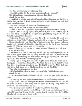 wWw.VietLion.Com – Thư vi n eBook Online – Free for All !                   2010

     Tào Tháo xem thư xong, n i gi n m ng r ng:
     - Lưu B là ai, dám ñưa thư l i ngăn ta, trong thư l i có ý m a mai?
     Nói r i truy n ñem chém s ñưa thư, r i ra s c ñánh thành.
     Quách Gia can r ng:
     - Lưu B t xa l i c u, trư c dùng l sau dùng binh, chúa công nên l y l i t t
  ñáp l i, làm cho Lưu B khinh thư ng, phòng b tr n i, r i ta s ti n binh ñánh
  thành, m i d phá ñư c.
     Tháo nghe l i, truy n th t ñãi s giã, r i vi t thư tr l i.
     Ðang khi bàn b c, ch t có ng a lưu tinh l i báo r ng:
     - L B ñã ñánh phá Duy n Châu, hi n ñang ti n binh chi m c B c Dương.
     Nguyên L B t khi g p lo n Lý Thôi, Quách Dĩ, tr n ra c a Vũ Quan, ñ nh ñi
  theo Viên Thu t. Thu t ghét B là ngư i ph n phúc không dùng. B l i ñ n v i
  Viên Thi u, ñư c Thi u dung n p.
     Thi u cùng B ñánh tan Thư ng Sơn. T y B l y làm ñ c chí, khinh nh n
  nh ng tư ng sĩ c a Thi u. Thi u gi n mu n gi t. B l i b sang v i Trương Dương.
     Dương dùng B . B y gi Bàng Thư Trư ng An, c u ñư c v con L B , sai
  ñưa l i tr . Lý, Quách bi t, bèn chém Bàng Thư, r i ñưa thư cho Trương Dương sai
  gi t L B . B l i b Dương, sang v i Trương M c.
     Gi a lúc y thì em Trương M c là Trương Siêu ñưa Tr n Cung l i ra m t M c.
     Cung b o M c r ng:
     - Nay thiên h b chia x , anh hùng ñ u n i d y, ông có ñ t ngàn d m, sao l i
  ch u dư i quy n ngư i khác, há ch ng hèn l m sao! Nay Tào Tháo ñánh m t
  ñông, Duy n Châu b tr ng, L B là dũng sĩ ñ i nay, giá ông cùng v i L B ñánh
  l y Duy n Châu, thì có th làm nên nghi p l n.
     Trương M c c m ng, li n sai L B ra phá Duy n Châu, r i chi m c B c
  Dương, ch có ba x Nhân Thành, Ðông An, Ph m Huy n là nh có Tuân Úc, Trình
  D c l p k c gi ñư c, còn các x khác ñ u b phá v c . Tào Nhân ñánh nhau
  mãi, nhưng ñánh không n i, vì th ph i cho ñi c p báo v i Tào Tháo.
     Tháo nghe tin báo gi t mình, nói r ng:
     - N u Duy n Châu m t, ta s không còn ch v n a. Ph i kíp lo toan ngay.
     Quách Gia nói:
     - Lúc này chúa công nên t chút ân tình v i Lưu B , rút quân v l y l i Duy n
  Châu.
     Tào Tháo l y làm ph i, l p t c vi t thư ñáp l i Lưu B , r i nh tr i lui binh.
     S gi v T Châu, vào thành g p Ðào Khiêm, ñưa trình thư c a Tào Tháo, r i
  nói quân Tào ñã lui. Khiêm m ng l m, sai ngư i m i Kh ng Dung, Ði n Kh i,
  Quan Vũ, Tri u Vân vào thành h i h p.
     Y n ti c xong, Khiêm m i Lưu B lên gh trên, ch p tay thưa r ng:
     - Lão phu này tu i già, hai con l i không có tài, không kham n i ñư c vi c l n
  nư c nhà. Lưu công là dòng dõi nhà vua, ñ c r ng tài cao, nên nh n l y T Châu.
  Lão phu tinh nguy n cáo v dư ng b nh.

Tam Qu c Di n Nghĩa – Tam Qu c Chí                                         Trang 101
 