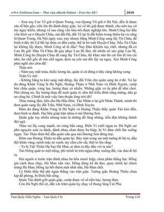 wWw.VietLion.Com – Thư vi n eBook Online – Free for All !                     2010

      - Xưa nay Cao T gi       Quan Trung, vua Quang Vũ gi        Hà N i, ñ u là ñư c
  sâu r b n g c; ti n lên thì ñánh ñư c gi c, lui v thì gi ñư c thành, cho nên tuy có
  lúc nguy kh n, nhưng v sau cũng v n làm n i ñư c nghi p l n. Minh Công lúc ñ u
  v n kh i s      Duy n Châu, mà ñ t Hà, ñ t T l i là ñ t hi m trong thiên h và cũng
  là Quan Trung, Hà N i ngày xưa, nay như c b ng Minh Công sang l y T Châu, ñ
  binh ñây thì L B l i th a cơ ñ n cư p, th là b m t Duy n Châu. N u T Châu
  l i không l y ñư c, Minh Công s ñi ñâu? Nay Ðào Khiêm tuy ch t, nhưng ñã có
  Lưu B gi . Dân T Châu ñã quy ph c Lưu B l m, t t nhiên c s c giúp Lưu B .
  Minh Công b Duy n Châu ñ sang l y T Châu, thì khác nào b cái l n ñi tìm cái
  nh , b ch g c ñi tìm ch ng n, ñem s yên mà ñ i l y s nguy. Xin Minh Công
  ph i nghĩ cho chín ñã!
      Tháo nói:
      - Năm nay m t mùa, thi u lương ăn, quân sĩ c ñóng ñây cũng không xong.
      Tuân Úc nói:
      - Không b ng ta kéo sang m t ñông, l y ñ t Tr n cho quân sang ăn ñó. V l i
  dư ñ ng Khăn Vàng là Hà Nghi, Hoàng Thi u Nh Nam và Dĩnh Xuyên, cư p
  bóc châu qu n, vàng l a, lương th c có nhi u. Nh ng gi c c y phá d như chơi.
  Phá chúng nó, l y lương th c ñ nuôi quân sĩ, như th tri u ñình cũng m ng, dân gi
  an cũng h . Chính là m t vi c làm thu n lòng tr i ñó!
      Tháo m ng l m, li n cho H H u Ðôn, Tào Nhân l i gi Nhân Thành, mình thì
  ñem quân sang l y ñ t Tr n, Nh Nam, và Dĩnh Xuyên.
      Ðám dư ñ ng Khăn Vàng là Hà Nghi và Hoàng Thi u th y quân Tào kéo ñ n,
  ñem binh ra ñánh. Hai bên giáp tr n nhau núi Dương Sơn.
      Quân gi c tuy nhi u nhưng toàn là nh ng ñ lăng nhăng, h n ñ n không thành
  ñ i ngũ.
      Tháo sai l y cung m nh, n c ng b n sang. Ði n Vi cư i ng a ra. Hà Nghi sai
  phó nguyên soái ra ñánh, ñánh nhau chưa ñư c ba hi p, b Vi ñâm ch t lăn xu ng
  ng a. Tào Tháo th a th d n quân x n qua núi Dương Sơn ñóng tr i.
      Hôm sau Hoàng Thi u t d n quân l i. Bày tr n xong sai m t tư ng ñi b ra, ñ u
  ñ i khăn vàng, mình m c áo xanh, tay c m côn s t, thét to lên r ng:
      - Ta là Ti t Thiên D Sao Hà Man, ai dám ra ñây ñ u v i ta nào?
      Tào H ng quát to m t ti ng, phi mình t trên ng a nh y xu ng ñ t, vác ñao ñi b
  ra.
      Hai ngư i trư c tr n ñánh nhau ba b n mươi hi p, chưa phân th ng b i. H ng
  gi cách thua ch y, Hà Man x n vào. H ng dùng k ñà ñao, quay mình l i chém
  trúng Hà Man; H ng l i b i thêm m t nhát n a, Hà Man ch t.
      Lý Ði n th y th phi ng a th ng vào tr n gi c. Tư ng gi c Hoàng Thi u chưa
  k p ñ phòng, b Ði n b t s ng.
      Quân Tào ñánh gi t quân gi c, cư p ñư c vô s ti n b c, lương th c.
      Còn Hà Nghi th cô, d n vài trăm quân k ch y v thung lũng Cát Pha.


Tam Qu c Di n Nghĩa – Tam Qu c Chí                                           Trang 110
 