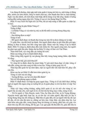 wWw.VietLion.Com – Thư vi n eBook Online – Free for All !                     2010

      Lúc ñang ñi ñư ng, ch t g p m t toán quân trong núi kéo ra, m t tráng sĩ ñ ng
  ñ u, mình cao tám thư c, lưng to mư i chét tay, c m thanh ñao l n ra ch n ñư ng.
  Nghi vác ñao ñánh, ch m i ñư c m t hi p, ñã b tráng sĩ y b t s ng. Quân sĩ lu ng
  cu ng ñ u xu ng ng a ch u trói. Tráng sĩ xua c vào thung lũng Cát Pha.
      Ði n Vi truy kích Hà Nghi t i Cát Pha, thì có m t tráng sĩ d n quân ra ch n l i.
  Vi h i:
      - Ngươi cũng là gi c Khăn Vàng à?
      Tráng sĩ ñáp:
      - Lũ Khăn Vàng có vài trăm k mã, ta ñã b t nh t c trong thung lũng này.
      Vi h i:
      - Sao không ñem ra n p?
      Tráng sĩ nói:
      - H ngươi ñ ch ñư c v thanh ñao trong tay này thì ta ñem chúng nó ra n p.
      Vi gi n l m, vác ñôi kích l i ñánh. Hai ngư i ñánh nhau t gi thìn ñ n gi ng ,
  không ai thua ai ñư c, hai bên cùng t m ngh . Ðư c m t lát, tráng sĩ l i ra thách
  ñánh. Ði n Vi cũng ra, ñánh nhau ñ n mãi chi u t i. Hai ngư i cùng m i, hai ngư i
  l i ph i t m ngh l n n a. Quân th h Ði n Vi ch y v báo v i Tào Tháo.
      Tháo th t kinh, v i vàng d n các tư ng l i xem.
      Hôm sau tráng sĩ l i ra thách ñánh nhau.
      Tháo trông th y ngư i y oai phong l m li t, trong b ng m ng th m, d n Ði n
  Vi r ng:
      - Nay ngươi hãy gi cách thua ñi!
      Vi vâng l i ra ñánh, ñư c ba mươi hi p, Vi gi cách thua ch y v tr n, tráng sĩ
  x n ñ n, trong c a tr n cung n b n ra tua t a. Tráng sĩ ph i quay tr v .
      Tháo kíp d n quân lùi l i năm d m, m t sai ngư i ñào s n m t h m h , ph c s n
  câu th .
      Hôm sau l i sai Ði n Vi d n hơn trăm quân k ra.
      Tráng sĩ cư i mà nói r ng:
      - Tư ng ñã thua, sao l i còn dám ñ n ñánh?
      Nói r i li n phóng ng a ra ñánh.
      Ði n Vi ñánh ñư c vài hi p l i quay ng a ch y. Tráng sĩ c s c ñu i theo, không
  ng c ngư i l n ng a cùng sa xu ng h c , b quân ph c ra trói l i ñem v n p Tào
  Tháo.
      Tháo v i vàng xu ng trư ng, m ng ñu i quân sĩ, t c i trói cho tráng sĩ, sai
  ngư i l y áo m c cho, m i ng i t t , r i h i tên h làng m c ñâu, tráng sĩ nói:
      - Tôi là ngư i Tiêu Huy n, nư c Tiêu, h H a tên Ch , t là Tr ng Khang.
  Nguyên trư c g p bu i lo n l c, t c tôn t c vài trăm ngư i, ñ p m t cái lũy
  trong thung lũng này ñ ch ng c . M t b a có gi c ñ n, tôi sai ngư i nhà l y ñá v n
  ñ s n, r i tôi c m ñá ném ra, ch ng sai hòn nào. Gi c th y v y ph i ch u lui. L i
  m t hôm n a gi c ñ n, trong thung lũng tôi không có lương, ph i hòa v i gi c xin
  ñem trâu cày ñ i cho chúng, ñ l y g o. Lúc g o gi c ñã ñưa ñ n r i, gi c d t trâu ra

Tam Qu c Di n Nghĩa – Tam Qu c Chí                                            Trang 111
 