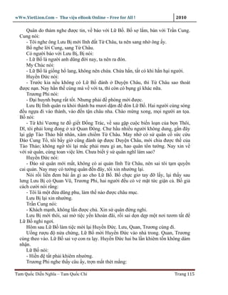 wWw.VietLion.Com – Thư vi n eBook Online – Free for All !                  2010

      Quân do thám nghe ñư c tin, v báo v i L B . B s l m, bàn v i Tr n Cung.
  Cung nói:
      - Tôi nghe ông Lưu B m i lĩnh ñ t T Châu, ta nên sang nh ông y.
      B nghe l i Cung, sang T Châu.
      Có ngư i báo v i Lưu B , B nói:
      - L B là ngư i anh dũng ñ i nay, ta nên ra ñón.
      My Chúc nói:
      - L B là gi ng h lang, không nên ch a. Ch a h n, t t có khi h n h i ngư i.
      Huy n Ð c nói:
      - Trư c kia n u không có L B ñánh Duy n Châu, thì T Châu sao thoát
  ñư c n n. Nay h n th cùng mà v v i ta, thì còn có b ng gì khác n a.
      Trương Phi nói:
      - Ð i huynh b ng r t t t. Nhưng ph i ñ phòng m i ñư c.
      Lưu B lĩnh quân ra kh i thành ba mươi d m ñ ñón L B . Hai ngư i cùng sóng
  ñ u ng a ñi vào thành, vào ñ n t n châu nha. Chào m ng xong, m i ngư i an t a.
  B nói:
      - T khi Vương tư ñ gi t Ð ng Trác, v sau g p cu c bi n lo n c a b n Thôi,
  Dĩ, tôi ph i long ñong x Quan Ðông. Chư h u nhi u ngư i không dung, g n ñây
  l i g p Tào Tháo b t nhân, xâm chi m T Châu. May nh có s quân c s c c u
  Ðào Cung T , tôi b y gi cũng ñánh úp ñư c Duy n Châu, m i chia ñư c th c a
  Tào Tháo; không ng tôi l i m c ph i mưu gi an, hao quân t n tư ng. Nay xin v
  v i s quân, cùng toan vi c l n. Chưa bi t ý s quân nghĩ làm sao?
      Huy n Ð c nói:
      - Ðào s quân m i m t, không có ai qu n lĩnh T Châu, nên sai tôi t m quy n
  cai qu n. Nay may có tư ng quân ñ n ñây, tôi xin như ng l i.
      Nói r i li n ñem bài n gi ao cho L B . B ch c giơ tay ñ l y, l i th y sau
  lưng Lưu B có Quan Vũ, Trương Phi, hai ngư i ñ u có v m t t c gi n c . B gi
  cách cư i nói r ng:
      - Tôi là m t ñ a dũng phu, làm th nào ñư c châu m c.
      Lưu B l i xin như ng.
      Tr n Cung nói:
      - Khách m nh, không l n ñư c ch . Xin s quân ñ ng nghi.
      Lưu B m i thôi, sai m ti c y n kho n ñãi, r i sai d n d p m t nơi tươm t t ñ
  L B ngh ngơi.
      Hôm sau L B làm ti c m i l i Huy n Ð c. Lưu, Quan, Trương cùng ñi.
      U ng rư u ñ n a ch ng, L B m i Huy n Ð c vào nhà trong. Quan, Trương
  cùng theo vào. L B sai v con ra l y. Huy n Ð c hai ba l n khiêm t n không dám
  nh n.
      L B nói:
      - Hi n ñ t t ph i khiêm như ng.
      Trương Phi nghe th y câu y, tr n m t thét m ng:

Tam Qu c Di n Nghĩa – Tam Qu c Chí                                        Trang 115
 