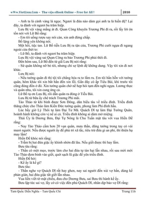wWw.VietLion.Com – Thư vi n eBook Online – Free for All !                     2010

     - Anh ta là cành vàng lá ng c. Ngươi là ñ a nào dám g i anh ta là hi n ñ ? L i
  ñây, ta ñánh v i ngươi ba trăm hi p.
     Lưu B v i vàng m ng át ñi. Quan Công khuyên Trương Phi ñi ra, r i l y l i ôn
  t n nói v i L B r ng:
     - Em tôi u ng rư u say nói càn, xin anh ñ ng ch p.
     B l ng yên không nói.
     M t h i, ti c tan. L B ti n Lưu B ra t n c a, Trương Phi cư i ng a ñi ngang
  ngoài c a thét to:
     - L B , ta ñánh v i ngươi ba trăm hi p.
     Lưu B v i vàng sai Quan Công ra b o Trương Phi ph i thôi ñi.
     Ð n hôm sau, L B ñ n t giã Lưu B nói r ng:
     - S quân không n b tôi, nhưng ch s l nh ñ không dung. V y tôi xin ñi nơi
  khác.
     Lưu B nói:
     - N u tư ng quân ñi thì t i tôi ch ng hóa ra to l m ru. Em tôi h n h n v i tư ng
  quân, hôm khác tôi xin b t h n ñ n xin l i. G n ñây có p Ti u Bái, khi trư c tôi
  cũng ñóng ñ n ñó. Xin tư ng quân ch n h p hòi t m ñ n ngh ng a. Lương th c
  và quân nhu, tôi xin cung ng c .
     L B t ơn Lưu B , r i d n quân ra ñóng Ti u Bái.
     Lưu B t b a y chê trách Trương Phi mãi.
     Tào Tháo t khi bình ñư c Sơn Ðông, dân bi u tâu v tri u ñình. Tri u ñình
  thăng ch c cho Tháo làm Ki n Ð c tư ng quân, phong làm Phi ñình h u.
     Lúc b y gi Lý Thôi t làm ð i Tư Mã. Quách Dĩ t làm ð i Tư ng Quân,
  hoành hành không còn v n ai c . Tri u ñình không ai dám m mi ng.
     Thái Úy là Dương Bưu, ð i T Nông là Chu Tu n m t tâu v i vua Hi n Ð
  r ng:
     - Nay Tào Tháo c m hơn 20 v n quân, mưu th n, dũng tư ng trong tay có vài
  mươi ngư i. N u ñư c ngư i y ñ phù trì xã t c, tiêu tr ñ a gi an phi, thì thiên h
  may l m!
     Hi n Ð khóc nói r ng:
     - Tr m b hai ñ a gi c y khinh nh n ñã lâu. N u gi t ñư c thì hay l m.
     Bưu tâu r ng:
     - Th n có m t m o, trư c làm cho hai ñ a t tàn h i l n nhau, r i sau m i m i
  Tào Tháo ñem binh vào gi t, quét s ch lũ gi c ñ yên tri u ñình.
     Hi n Ð h i:
     - K y là k gì?
     Bưu tâu:
     - Th n nghe v Quách Dĩ r t hay ghen, nay sai ngư i ñ n xúi v h n, dùng k
  ph n gián, hai ñ a gi c t t gi t l n nhau.
     Vua li n vi t t m t chi u, ñưa cho Dương Bưu, sai Bưu thi hành k y.
     Bưu l p t c sai v , l y c có vi c ñ n ph Quách Dĩ, nhân d p b o v Dĩ r ng:

Tam Qu c Di n Nghĩa – Tam Qu c Chí                                           Trang 116
 