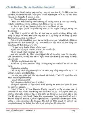 wWw.VietLion.Com – Thư vi n eBook Online – Free for All !                   2010

      - Tôi nghe Quách tư ng quân thư ng cùng v i phu nhân Lý Tư Mã có tư tình
  v i nhau, tình thân m t l m. N u quan Tư Mã bi t chuy n t t b tai v . Phu nhân
  nên gi gìn ñ ng cho ñi l i n a là hơn.
      V Dĩ ñem lòng ng ngay ch ng, nói:
      - Th o nào! M y ñêm nay nhà tôi không v . Ch ng hóa ra ñi làm vi c vô s y.
  Giá phu nhân không nói thì tôi không bi t, ñ t nay tôi xin gi gìn.
      V Bưu t giã v . V Dĩ ra ti n, hai ba l n t ơn r i m i tr vào.
      Ðư c vài ngày, Quách Dĩ l i s p sang nhà Lý Thôi ăn y n. V ng i, không cho
  ñi nói r ng:
      - Lý Thôi là ngư i b t tr c l m. Và th i nay hai ngư i anh hùng không ch c
  ñ ng lâu ñư c v i nhau. Phu quân sang bên y, ví d trong khi ăn u ng, Lý Thôi
  ñánh thu c ñ c, thi p làm th nào?
      Quách Dĩ nh t ñ nh không nghe. V hai ba l n ngăn can. Bu i chi u Lý Thôi sai
  ngư i ñem bi u m t mâm rư u. V Dĩ b thu c ñ c vào ñ ăn r i m i bưng vào
  cho ch ng. Dĩ ñ nh ăn ngay, v nói:
      - Ð ăn ngoài ñưa l i, không nên ăn ngay.
      Nói r i ñem ñ m i ít cho chó ăn th . Chó ăn ch t li n.
      T ñ y Quách Dĩ có b ng ng Lý Thôi.
      M t hôm tan ch u, Lý Thôi l i m i Quách Dĩ v nhà u ng rư u. Dĩ cũng ñ n.
  Ð n ñêm tan ti c, Dĩ say m i tr v . Ng u nhiên ñêm hôm y ñau b ng. V th y
  v y m i nói:
      - Thôi l i ăn ph i thu c ñ c r i!
      Nói r i sai l y nư c phân cho u ng. Dĩ u ng xong th ra h t ñ ăn, thì kh i ñau
  b ng.
      Dĩ gi n l m, nói r ng:
      - Ta v i Lý Thôi cùng toan vi c l n v i nhau, nay b ng dưng mu n h i ta. Ta
  không li u trư c t t m c tay h n.
      Li n s a sang giáp binh b n b mình ñ ñi ñánh Lý Thôi. Có ngư i báo v i
  Thôi. Thôi n i gi n nói r ng:
      - Quách Dĩ sao dám th .
      Thôi cũng ñem giáp binh b n b l i ñánh
      Hai ngư i h p binh vài v n dư i thành Trư ng An ñánh nhau chán r i, th a
  th cư p bóc c a dân.
      Cháu Lý Thôi là Lý Tiêm, d n quân ñ n vây cung ñi n, r i l y hai c xe, m t c
  ch thiên t , m c c ch Ph c hoàng h u, r i sai Gi H , T Linh ñi giám áp xa giá;
  còn bao nhiêu phu nhân n i th ñ u ph i ñi b c . Trong khi m i ngư i kéo ra c a
  H u T , g p ngay binh Quách Dĩ ñ n, b n nhau tua t a. Cung nhân b ch t vô s . Lý
  Thôi t ñ ng sau ñánh l i, Quách Dĩ ph i rút lui, xa giá m o hi m ra ngoài thành,
  không ai phân gi i ñi u gì, b ñưa ngay ñ n dinh Lý Thôi. Quách Dĩ lui binh vào
  cung b t h t cung t n thái n ñem v tr i, r i phóng h a ñ t cung ñi n.


Tam Qu c Di n Nghĩa – Tam Qu c Chí                                         Trang 117
 