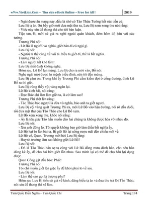 wWw.VietLion.Com – Thư vi n eBook Online – Free for All !                2010

      - Ngài ñư c ân m ng này, ñ u là nh có Tào Th a Tư ng h t s c ti n c .
      Lưu B t ân. S b y gi m i ñưa m t thư ra, Lưu B xem xong thư nói r ng:
      - Vi c này xin ñ thong th cho tôi bàn lu n.
      Ti c tan, B m i s gi ra ngh ngoài quán khách, ñêm hôm ñó bàn v i các
  tư ng.
      Trương Phi nói:
      - L B là ngư i vô nghĩa, gi t h n ñi có ng i gì.
      Lưu B nói:
      - Ngư i ta th cùng v v i ta. N u ta gi t ñi, th là b t nghĩa.
      Trương Phi nói:
      - Làm ngư i t t khó l m!
      Lưu B nh t ñ nh không nghe.
      Hôm sau, L B l i m ng. Lưu B cho ra m i vào, B nói:
      Nghe ngài m i ñư c ân m nh tri u ñình, nên tôi ñ n m ng.
      Lưu B cám ơn. Trong khi y Trương Phi c m ki m ñ i c ng ñư ng, ñ nh L
  B ra thì gi t.
      Lưu B trông th y v i vàng ngăn l i.
      L B kinh hãi, nói r ng:
      - D c Ð c ch lăm lăm gi t ta, là c làm sao?
      Trương Phi thét lên r ng:
      - Tào Tháo b o ngươi là ñ a vô nghĩa, b o anh ta gi t ngươi.
      Lưu B v i vàng quát Trương Phi ra, m i L B vào h u ñư ng, nói rõ ñ u ñuôi,
  r i ñưa m t thư c a Tào Tháo cho L B xem.
      L B xem xong thư, khóc nói r ng:
      - y là tên gi c Tào h n mu n cho hai chúng ta không ñư c hòa v i nhau ñó.
      Lưu B nói:
      - Xin anh ñ ng lo. Tôi quy t không bao gi làm ñi u b t nghĩa y.
      L B hai ba l n bái t . B gi B l i u ng rư u mãi ñ n chi u m i v .
      L B v , Quan, Trương m i h i Lưu B r ng:
      - Huynh trư ng làm sao không gi t L B ?
      Lưu B nói:
      - Ðó là Tào Tháo h n s ta cùng v i L B ñ ng mưu ñánh h n, cho nên h n
  dùng k y, ñ cho hai bên gi t l n nhau. Sao mình l i có th ñ cho h n l i d ng
  ñư c.
      Quan Công g t ñ u b o: Ph i!
      Trương Phi nói:
      Tôi ch mu n gi t tên gi c y ñ kh i ph i lo v sau.
      Lưu B nói:
      - Làm th sao g i là trư ng phu?
      Hôm sau Lưu B ti n s gi v kinh; dâng bi u t ân và ñưa thư tr l i Tào Tháo,
  nói xin ñ thong th s làm.

Tam Qu c Di n Nghĩa – Tam Qu c Chí                                      Trang 134
 