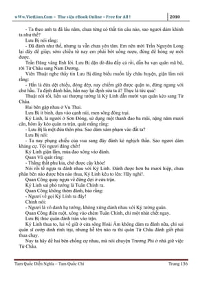 wWw.VietLion.Com – Thư vi n eBook Online – Free for All !                     2010

      - Ta theo anh ta ñã lâu năm, chưa t ng có th t tín câu nào, sao ngươi dám khinh
  ta như th ?
      Lưu B nói r ng:
      - Ðã ñành như th , nhưng ta v n chưa yên tâm. Em nên m i Tr n Nguyên Long
  l i ñây ñ giúp; s m chi u t nay em ph i b t u ng rư u, ñ ng ñ h ng s m i
  ñư c.
      Tr n Ðăng vâng lĩnh l i. Lưu B d n dò ñâu ñ y c r i, d n ba v n quân mã b ,
  r i T Châu sang Nam Dương.
      Viên Thu t nghe th y tin Lưu B dâng bi u mu n l y châu huy n, gi n l m nói
  r ng:
      - H n là ñ a d t chi u, ñóng dép, nay chi m gi ñư c qu n to, ñ ng ngang v i
  chư h u. Ta ñ nh ñánh h n, h n nay l i ñ nh s a ta à? Th c là t c quá!
      Thu t nói r i, li n sai thư ng tư ng là K Linh d n mư i v n quân kéo sang T
  Châu.
      Hai bên g p nhau Vu Thai.
      Lưu B ít binh, d a vào c nh núi, men sông ñóng tr i.
      K Linh, là ngư i Sơn Ðông, s d ng m t thanh ñao ba mũi, n ng năm mươi
  cân, hôm y kéo quân ra tr n, quát m ng r ng:
      - Lưu B là m t ñ a thôn phu. Sao dám xâm ph m vào ñ t ta?
      Lưu B nói:
      - Ta nay ph ng chi u c a vua sang ñây ñánh k ngh ch th n. Sao ngươi dám
  kháng c . T i ngươi ñáng ch t!
      K Linh gi n l m, múa ñao xông vào ñánh.
      Quan Vũ quát r ng:
      - Th ng th t phu kia, ch ñư c c y kh e!
      Nói r i t ng a ra ñánh nhau v i K Linh. Ðánh ñư c hơn ba mươi hi p, chưa
  phân bên nào ñư c bên nào thua, K Linh kêu to lên: Hãy ngh !.
      Quan Công quay ng a v ñ ng ñ i c a tr n.
      K Linh sai phó tư ng là Tuân Chính ra.
      Quan Công không thèm ñánh, b o r ng:
      - Ngươi v g i K Linh ra ñây!
      Chính nói:
      - Ngươi là vô danh h tư ng, không x ng ñánh nhau v i K tư ng quân.
      Quan Công ñiên ru t, xông vào chém Tuân Chính, ch m t nhát ch t ngay.
      Lưu B thúc quân ñánh tràn vào tr n.
      K Linh thua to, lui v gi      c a sông Hoài Âm không dám ra ñánh n a, ch sai
  quân sĩ cư p dinh rình tr i, nhưng h tên nào ra thì quân T Châu ñánh gi t ph i
  thua ch y.
      Nay ta hãy ñ hai bên ch ng c nhau, mà nói chuy n Trương Phi nhà gi vi c
  T Châu.


Tam Qu c Di n Nghĩa – Tam Qu c Chí                                           Trang 136
 