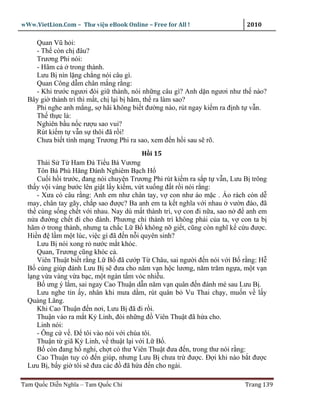 wWw.VietLion.Com – Thư vi n eBook Online – Free for All !                  2010

    Quan Vũ h i:
    - Th còn ch ñâu?
    Trương Phi nói:
    - Hãm c trong thành.
    Lưu B nín l ng ch ng nói câu gì.
    Quan Công d m chân m ng r ng:
    - Khi trư c ngươi ñòi gi thành, nói nh ng câu gì? Anh d n ngươi như th nào?
  Bây gi thành trì thì m t, ch l i b hãm, th ra làm sao?
    Phi nghe anh m ng, s hãi không bi t ñư ng nào, rút ngay ki m ra ñ nh t v n.
    Th th c là:
    Nghiên b u n c rư u sao vui?
    Rút ki m t v n s thôi ñã r i!
    Chưa bi t tính m ng Trương Phi ra sao, xem ñ n h i sau s rõ.
                                        H i 15
     Thái S T Ham ð Ti u Bá Vương
     Tôn Bá Phù Hăng ðánh Nghiêm B ch H
     Cu i h i trư c, ñang nói chuy n Trương Phi rút ki m ra s p t v n, Lưu B trông
  th y v i vàng bư c lên gi t l y ki m, v t xu ng ñ t r i nói r ng:
     - Xưa có câu r ng: Anh em như chân tay, v con như áo m c . Áo rách còn d
  may, chân tay gãy, ch p sao ñư c? Ba anh em ta k t nghĩa v i nhau vư n ñào, ñã
  th cùng s ng ch t v i nhau. Nay dù m t thành trì, v con ñi n a, sao n ñ anh em
  n a ñư ng ch t ñi cho ñành. Phương chi thành trì không ph i c a ta, v con ta b
  hãm trong thành, nhưng ta ch c L B không n gi t, cũng còn nghĩ k c u ñư c.
  Hi n ñ l m m t lúc, vi c gì ñã ñ n n i quyên sinh?
     Lưu B nói xong r nư c m t khóc.
     Quan, Trương cũng khóc c .
     Viên Thu t bi t r ng L B ñã cư p T Châu, sai ngư i ñ n nói v i B r ng: H
  B cùng giúp ñánh Lưu B s ñưa cho năm v n h c lương, năm trăm ng a, m t v n
  l ng v a vàng v a b c, m t ngàn t m vóc nhi u.
     B ưng ý l m, sai ngay Cao Thu n d n năm v n quân ñ n ñánh mé sau Lưu B .
     Lưu nghe tin y, nhân khi mưa d m, rút quân b Vu Thai ch y, mu n v l y
  Qu ng Lăng.
     Khi Cao Thu n ñ n nơi, Lưu B ñã ñi r i.
     Thu n vào ra m t K Linh, ñòi nh ng ñ Viên Thu t ñã h a cho.
     Linh nói:
     - Ông c v . Ð tôi vào nói v i chúa tôi.
     Thu n t giã K Linh, v thu t l i v i L B .
     B còn ñang h nghi, ch t có thư Viên Thu t ñưa ñ n, trong thư nói r ng:
     Cao Thu n tuy có ñ n giúp, nhưng Lưu B chưa tr ñư c. Ð i khi nào b t ñư c
  Lưu B , b y gi tôi s ñưa các ñ ñã h a ñ n cho ngài.

Tam Qu c Di n Nghĩa – Tam Qu c Chí                                        Trang 139
 