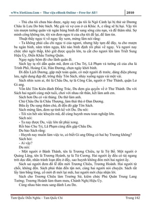 wWw.VietLion.Com – Thư vi n eBook Online – Free for All !                    2010

      - Thù cha tôi chưa báo ñư c, ngày nay c u tôi là Ngô C nh l i b th s Dương
  Châu là Lưu Do b c bách. M già và v con c Khúc A, e r ng s b h i. V y tôi
  xin mư n tư ng quân vài ngàn hùng binh ñ sang sông c u n n, và ñ thăm nhà. S
  minh công không tin, tôi xin ñem ng c t c a cha tôi ñ l i, ñ làm tin.
      Thu t th y ng c t v ngay l y xem, m ng l m nói r ng:
      - Ta không ph i c u chi ng c t c a ngươi, nhưng hãy t m ñ ñây, ta cho mư n
  ba ngàn binh, năm trăm ng a, khi nào bình ñ nh r i ph i v ngay. V ngươi nay
  ch c nh ngôi th p, khó gi ñư c quy n l n, ta c t cho ngươi lên làm Tri t Sung
  Hi u Úy, ði n Kh u Tư ng Quân.
      Ngay ngày hôm ñó cho lãnh quân ñi.
      Sách l y t r i d n quân mã, ñem c Chu Tr , Lã Ph m và tư ng cũ c a cha là
  Trình Ph , Hoàng Cái, Hàn Ðương, ch n ngày kh i binh.
      Ði ñ n L ch Dương, g p m t toán quân, có m t ngư i ñi trư c, dáng ñi u phong
  lưu, nghi dung ñ p ñ , trông th y Tôn Sách, nh y xu ng ng a vái m t vái.
      Sách nhìn xem ai, thì là Châu Du, t là Công C n, ngư i Thư Thành, qu n Lư
  Gi ang.
      V n khi Tôn Kiên ñánh Ð ng Trác, Du ñem gia quy n v          Thư Thành. Du v i
  Sách hai ngư i cùng m t tu i, chơi v i nhau r t thân, k t làm anh em.
      Sách hơn Du có vài tháng. Du th làm anh.
      Chú Châu Du là Châu Thư ng, làm thái thú Ðan Dương.
      B a y Du sang thăm chú, ñi ñ n ñó g p Tôn Sách.
      Sách m ng l m, ñem s tình k v i Du. Du nói:
      - Tôi xin h t s c khuy n mã, ñ cùng huynh mưu toan nghi p l n.
      Sách nói:
      - Ta nay ñư c Du, vi c l n t t ph i xong.
      R i b o Chu Tr , Lã Ph m cùng ñ n g p Châu Du.
      Du b o Sách r ng:
      - Huynh nay mu n làm vi c to, có bi t Gi ang Ðông có hai h Trương không?
      Sách h i:
      - Ai v y?
      Du nói:
      - M t ngư i Bành Thành, tên là Trương Chiêu, t là T B . M t ngư i
  Qu ng Lăng, tên là Trương Hoành, t là T Cương. Hai ngư i y ñ u có tài ngang
  tr i d c ñ t, nhân tránh lo n ñ n ñ y, sao huynh không ñón m i hai ng ơi y.
      Sách sai ngư i ñem ñ l ñ n m i Trương Chiêu, Trương Hoành. Hai ngư i t
  ch i, không ñ n. Sách ph i thân ñ n t n nơi, cùng hai ngư i nói chuy n. Sách r t
  l y làm b ng lòng, c m i ñi m i l i mãi, hai ngư i m i ch u nh n l i.
      Sách cho Trương Chiêu làm Trư ng S , kiêm ch c Ph Quân Trung Lang
  Tư ng; Trương Hoành làm tham mưu, Chánh Ngh Hi u Úy.
      Cùng nhau bàn mưu sang ñánh Lưu Do.


Tam Qu c Di n Nghĩa – Tam Qu c Chí                                          Trang 142
 