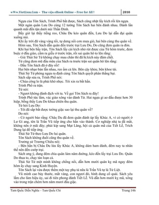 wWw.VietLion.Com – Thư vi n eBook Online – Free for All !                   2010

     Ng a c a Tôn Sách, Trình Ph b t ñư c, Sách cũng nh t l y kích r i lên ng a.
     M t ngàn quân Lưu Do cùng 12 tư ng Tôn Sách hai bên ñánh nhau. Ðánh l n
  quanh mãi ñ n t n dư i núi Th n Ðinh.
     B y gi l i th y ti ng reo, Châu Du kéo quân ñ n, Lưu Do l i d n ñ i quân
  xu ng núi.
     Khi y tr i ñã vàng vàng t i, t dưng n i cơn mưa gió, hai bên cùng thu quân v .
     Hôm sau, Tôn Sách d n quân ñ n trư c tr i Lưu Do, Do cũng ñem quân ra ñón.
     Khi hai bên b y tr n, Tôn Sách l y cái kích nh rút ñư c c a T hôm trư c, ñem
  bu c ñ u giáo, c m ra gi u trư c tr n, r i sai quân hô to lên r ng:
     - Giá Thái S T không ch y mau chân thì ñã b kích này ñâm ch t.
     T cũng ñem mũ ñ u mâu c a Sách ra trư c tr n sai quân hô lên r ng:
     - Ð u Tôn Sách ñã ñây r i!
     Hai bên nh o bán l n nhau, reo m c lên. Bên c y kh e, bên khoe tài.
     Thái S T phóng ng a ra ñ nh cùng Tôn Sách quy t phân th ng b i.
     Sách s p s a ra, Trình Ph nói:
     - Chúa công lo là ph i khó nh c. Tôi xin ra b t h n.
     Trình Ph ra tr n.
     T nói:
     - Ngươi không ñánh ñ ch v i ta. V g i Tôn Sách ra ñây!
     Trình Ph t c l m, vác giáo xông vào ñánh T . Hai ng a gi ao ñ u ñư c hơn 30
  hi p, b ng th y Lưu Do khua chiên thu quân.
     T h i Lưu Do:
     - Tôi ñã s p b t ñư c tư ng gi c sao l i thu quân v ?
     Do nói:
     - Có ngư i báo r ng: Châu Du ñã ñem quân ñánh úp l y Khúc A, vì có ngư i
  Lư Gi ang, tên là Tr n Vũ ti p ng cho h n vào thành. Cơ nghi p nhà ta ñã m t,
  không nên mãi ñây; ph i kíp sang M t Lăng, h i c quân mã c a Ti t L , Trích
  Dung l i ñ ti p ng.
     Thái S T theo Lưu Do lui quân.
     Tôn Sách không ñu i cũng thu quân v .
     Trư ng s Trương Chiêu nói:
     - Bên h n b Châu Du l a l y Khúc A, không dám ham ñánh, ñêm nay ta nhân
  th nên ñ n cư p tr i.
     Sách ưng ý, ñang ñêm chia quân làm năm ñư ng, kéo ñ n l y tr i Lưu Do. Quân
  Do thua to, ch y tán lo n c .
     Thái S T m t mình không ch ng n i, d n hơn mư i quân k mã ngay ñêm
  hôm y ch y sang Kinh Huy n.
     Tôn Sách l i v a ñư c thêm m t tay ph tá n a là Tr n Vũ t là T Li t.
     Vũ mình cao b y thư c, m t vàng, con ngươi ñ , hình dung c quái. Sách yêu
  l m cho làm hi u úy, sai ñi tiên phong ñánh Ti t L . Vũ d n hơn mư i k mã, xông
  vào trong tr n chém hơn năm mươi ñ u gi c.

Tam Qu c Di n Nghĩa – Tam Qu c Chí                                         Trang 146
 