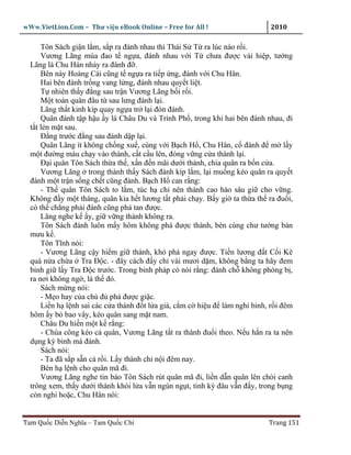 wWw.VietLion.Com – Thư vi n eBook Online – Free for All !                    2010

      Tôn Sách gi n l m, s p ra ñánh nhau thì Thái S T ra lúc nào r i.
      Vương Lãng múa ñao t ng a, ñánh nhau v i T chưa ñư c vài hi p, tư ng
  Lãng là Chu Hán nh y ra ñánh ñ .
      Bên này Hoàng Cái cũng t ng a ra ti p ng, ñánh v i Chu Hân.
      Hai bên ñánh tr ng vang l ng, ñánh nhau quy t li t.
      T nhiên th y ñ ng sau tr n Vương Lãng b i r i.
      M t toán quân ñâu t sau lưng ñánh l i.
      Lãng th t kinh kíp quay ng a tr l i ñón ñánh.
      Quân ñánh t p h u y là Châu Du và Trình Ph , trong khi hai bên ñánh nhau, ñi
  t t l n m t sau.
      Ð ng trư c ñ ng sau ñánh d p l i.
      Quân Lãng ít không ch ng xu , cùng v i B ch H , Chu Hân, c ñánh ñ m l y
  m t ñư ng máu ch y vào thành, c t c u lên, ñóng v ng c a thành l i.
      Ð i quân Tôn Sách th a th , x n ñ n mãi dư i thành, chia quân ra b n c a.
      Vương Lãng trong thành th y Sách ñánh kíp l m, l i mu ng kéo quân ra quy t
  ñánh m t tr n s ng ch t cũng ñành. B ch H can r ng:
      - Th quân Tôn Sách to l m, túc h ch nên thành cao hào sâu gi cho v ng.
  Không ñ y m t tháng, quân kia h t lương t t ph i ch y. B y gi ta th a th ra ñu i,
  có th ch ng ph i ñánh cũng phá tan ñư c.
      Lãng nghe k y, gi v ng thành không ra.
      Tôn Sách ñánh luôn m y hôm không phá ñư c thành, bèn cùng chư tư ng bàn
  mưu k .
      Tôn Tĩnh nói:
      - Vương Lãng c y hi m gi thành, khó phá ngay ñư c. Ti n lương ñ t C i Kê
  quá n a ch a Tra Ð c. - ñây cách ñ y ch vài mươi d m, không b ng ta hãy ñem
  binh gi l y Tra Ð c trư c. Trong binh pháp có nói r ng: ñánh ch không phòng b ,
  ra nơi không ng , là th ñó.
      Sách m ng nói:
      - M o hay c a chú ñ phá ñư c gi c.
      Li n h l nh sai các c a thành ñ t l a gi , c m c hi u ñ làm nghi binh, r i ñêm
  hôm y b bao vây, kéo quân sang m t nam.
      Châu Du hi n m t k r ng:
      - Chúa công kéo c quân, Vương Lãng t t ra thành ñu i theo. N u h n ra ta nên
  d ng kỳ binh mà ñánh.
      Sách nói:
      - Ta ñã s p s n c r i. L y thành ch n i ñêm nay.
      Bèn h l nh cho quân mã ñi.
      Vương Lãng nghe tin báo Tôn Sách rút quân mã ñi, li n d n quân lên chòi canh
  trông xem, th y dư i thành khói l a v n ngùn ng t, tinh kỳ ñâu v n ñ y, trong b ng
  còn nghi ho c, Chu Hân nói:


Tam Qu c Di n Nghĩa – Tam Qu c Chí                                          Trang 151
 