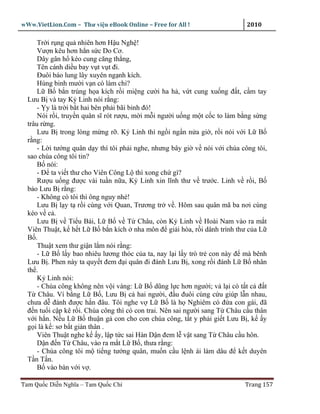 wWw.VietLion.Com – Thư vi n eBook Online – Free for All !                    2010

      Tr i r ng qu nhiên hơn H u Ngh !
      Vư n kêu hơn h n s c Do Cơ.
      Dây gân h kéo cung căng th ng,
      Tên cánh di u bay v t v t ñi.
      Ðuôi báo lung lây xuyên ng nh kích.
      Hùng binh mư i v n có làm chi?
      L B b n trúng h a kích r i mi ng cư i ha h , v t cung xu ng ñ t, c m tay
  Lưu B và tay K Linh nói r ng:
      - y là tr i b t hai bên ph i bãi binh ñó!
      Nói r i, truy n quân sĩ rót rư u, m i m i ngư i u ng m t c c to làm b ng s ng
  trâu r ng.
      Lưu B trong lòng m ng r . K Linh thì ng i ng n n a gi , r i nói v i L B
  r ng:
      - L i tư ng quân d y thì tôi ph i nghe, nhưng bây gi v nói v i chúa công tôi,
  sao chúa công tôi tin?
      B nói:
      - Ð ta vi t thư cho Viên Công L thì xong ch gì?
      Rư u u ng ñư c vài tu n n a, K Linh xin lĩnh thư v trư c. Linh v r i, B
  b o Lưu B r ng:
      - Không có tôi thì ông nguy nhé!
      Lưu B l y t r i cùng v i Quan, Trương tr v . Hôm sau quân mã ba nơi cùng
  kéo v c .
      Lưu B v Ti u Bái, L B v T Châu, còn K Linh v Hoài Nam vào ra m t
  Viên Thu t, k h t L B b n kích nha môn ñ gi i hòa, r i dânh trình thư c a L
  B .
      Thu t xem thư gi n l m nói r ng:
      - L B l y bao nhiêu lương thóc c a ta, nay l i l y trò tr con này ñ mà bênh
  Lưu B . Phen này ta quy t ñem ñ i quân ñi ñánh Lưu B , xong r i ñánh L B nhân
  th .
      K Linh nói:
      - Chúa công không nên v i vàng: L B dũng l c hơn ngư i; v l i có t t c ñ t
  T Châu. Ví b ng L B , Lưu B c hai ngư i, ñ u ñuôi cùng c u giúp l n nhau,
  chưa d ñánh ñư c h n ñâu. Tôi nghe v L B là h Nghiêm có ñ a con gái, ñã
  ñ n tu i c p kê r i. Chúa công thì có con trai. Nên sai ngư i sang T Châu c u thân
  v i h n. N u L B thu n g con cho con chúa công, t t y ph i gi t Lưu B , k y
  g i là k : sơ b t gián thân .
      Viên Thu t nghe k y, l p t c sai Hàn D n ñem l v t sang T Châu c u hôn.
      D n ñ n T Châu, vào ra m t L B , thưa r ng:
      - Chúa công tôi m ti ng tư ng quân, mu n c u l nh ái làm dâu ñ k t duyên
  T n T n.
      B vào bàn v i v .

Tam Qu c Di n Nghĩa – Tam Qu c Chí                                          Trang 157
 