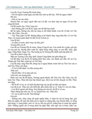 wWw.VietLion.Com – Thư vi n eBook Online – Free for All !                    2010

     Lưu B v g i Trương Phi trách r ng:
     - Ch t i ngươi cư p ng a c a h n nên sinh s th này. Th thì ng a ñâu?
     Phi nói:
     - G i c vào các chùa.
     Huy n Ð c sai ngay ngư i ñ n tr i L B , xin ñem n p tr ng a r i hai bên
  cùng bãi binh.
     L B mu n cho, Tr n Cung nói:
     - Nay không gi t Lưu B ñi, ngày sau t t h n h i mình.
     B l i nghe, không cho n a l i càng ra ri t ñánh thành. Lưu B v bàn v i Tôn
  Càn, My Chúc, Càn nói:
     - Tào Tháo gi n L B . Không b ng ta b thành ch y sang H a Ðô, v v i Tào
  Tháo, r i mư n quân ñánh L B , k y là hơn c .
     Lưu B h i:
     - Ai dám ra trư c, phá vòng vây bây gi ?
     Trương Phi xin ñi.
     Lưu B sai Trương Phi ñi trư c, Quan Công ñi sau. Còn mình thì gi a, gi gìn
  v con già tr , ñương ñêm canh ba, nhân bóng trăng sáng, ra c a B c ch y, g p
  ngay T ng Hi n, Ng y T c. Hai tư ng y b Trương Phi ñánh m t tr n ph i lui.
     Lưu B ra kh i vòng vây.
     M t sau Trương Liêu ch y ñu i. Quan Công ñánh cho ph i ñ ng l i.
     L B th y Lưu B ñi r i không ñu i theo n a, vào thành yên dân, r i sai Cao
  Thu n gi Ti u Bái; mình l i v T Châu.
     Lưu B ch y sang H a Ðô, ñóng tr i ngo i thành, trư c h t sai Tôn Càn vào ra
  m t Tào Tháo, nói r ng:
     - Vì b L B ñánh, xin ñ n nương nh .
     Tháo nói:
     - Huy n Ð c v i ta như anh em.
     Li n m i vào tương ki n.
     Hôm sau Lưu B ñ Quan, Trương ngoài thành, d t Tôn Càn, My Chúc vào y t
  ki n Tào Tháo, Tháo ñãi làm b c khách quý. Khi Lưu k h t chuy n L B , Tháo
  nói r ng:
     - B là ñ vô ơn, ta v i hi n ñ ph i h p s c l i ñ tr h n m i ñư c.
     Lưu B t ơn. Tháo m y n thi t ñãi, ñ n chi u ti n ra v . Tuân Úc vào nói r ng:
     - Lưu B là ngư i anh hùng. Nay không tr s m ñi, t t ñ lo v sau.
     Tháo ch ng b o làm sao, Úc ra, Quách Gia vào. Tháo h i:
     - Úc xui ta gi t Lưu B . Nên không?
     Gia nói:
     - Không nên, chúa công c t quân nghĩa binh, vì trăm h tr k hung b o, gi
  ñi u tín nghĩa, ñ m i hào ki t còn lo ngư i ta ch ng ñ n, nay Huy n Ð c có ti ng
  anh hùng, vì cùng kh n, m i v v i ta, n u l i gi t ñi, ch ng hóa ra mình h i ngư i
  hi n. Nh ng ngư i chí sĩ trong thiên h nghe th y sinh ng còn ai bư c chân vào

Tam Qu c Di n Nghĩa – Tam Qu c Chí                                          Trang 161
 