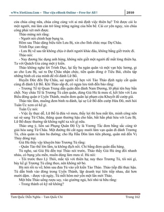 wWw.VietLion.Com – Thư vi n eBook Online – Free for All !                     2010

  c a chúa công n a, chúa công cùng v i ai mà ñ nh vi c thiên h ? Tr ñư c cái lo
  m t ngư i, mà làm c n tr lòng trông ngóng c a b n b . Cái cơ yên nguy, xin chúa
  công ph i xét m i ñư c.
      Tháo m ng nói r ng:
      - Ngư i nói chính h p b ng ta.
      Hôm sau Tháo dâng bi u ti n Lưu B , xin cho lĩnh ch c m c D Châu.
      Trình D c can r ng:
      - Lưu B v sau t t không ch u dư i ngư i khác ñâu, không b ng gi t trư c ñi.
      Tháo nói:
      - Nay ñương lúc d ng anh hùng, không nên gi t m t ngư i ñ m t lòng thiên h .
  Ta v i Quách Gia cùng m t ý ki n.
      Tháo không nghe l i Trình D c, l i l y ba ngàn quân và m t v n h c lương, gi
  ao cho Lưu B , sai ra D Châu nh n ch c, ti n quân ñóng Ti u Bái, chiêu t p
  nh ng binh cũ c a mình ñ r i ñánh L B .
      Huy n Ð c ñ n D Châu, sai ngư i v h n v i Tào Tháo ñ nh ngày c t quân
  cùng ñi ñánh L B . Khi Tháo s p ñi, có ng a lưu tinh ñ n báo r ng:
      - Trương T t Quan Trung d n quân ñ n ñánh Nam Dương, l ph i tên bay b n
  ch t. Nay cháu T là Trương Tú c m quân, dùng Gi H là mưu sĩ, k t liên v i Lưu
  Bi u ñóng quân Uy n Thành, mu n ñem quân l i ph m c a Khuy t ñ cư p giá.
      Tháo t c l m, mu ng ñem binh ra ñánh, l i s L B ñ n cư p H a Ðô, m i h i
  Tuân Úc xem có k gì.
      Tuân Úc nói:
      - Vi c y th c d , L B là ñ a vô mưu, th y l i thì hoa m t lên, minh công nên
  sai s sang T Châu, thăng quan thư ng h u cho h n, b t h n ph i hòa v i Lưu B .
  L B ñư c thư ng t t không nghĩ xa xôi gì n a.
      Tháo ưng ý, li n sai Ph ng Quân ðô Úy là Vương T c ñem b ng s c cùng t
  gi i hòa sang T Châu. M t ñư ng thì c t ngay mư i lăm v n quân ñi ñánh Trương
  Tú, chia quân ra làm ba ñư ng; cho H H u Ðôn làm tiên phong, quân mã ñ n V
  Th y ñóng tr i.
      Gi H th y v y khuyên b o Trương Tú r ng:
      - Quân Tào th l n l m, ta không ñ ch n i. Chi b ng ñem quân ñ u hàng.
      Tú nghe, sai Gi H ñ n tr i Tháo nói trư c, Tháo th y Gi H ng ñ i nhanh
  nh u, có b ng yêu m n, mu n dùng làm mưu sĩ. H nói:
      - Tôi trư c theo Lý Thôi, m c t i v i thiên h ; nay theo Trương Tú, tôi nói gì,
  bày k gì Trương Tú cũng theo, nên không n b .
      H nói r i ra v ; hôm sau ñưa Tú vào y t ki n Tào Tháo. Tháo ti p ñãi th c h u.
  Tú d n binh vào ñóng trong Uy n Thành, l p doanh tr i liên ti p nhau, dài hơn
  mư i d m. - ñư c vài ngày, Tú m i hôm m y n m t l n m i Tháo.
      M t b a Tháo u ng rư u say, vào giư ng ng , h i nh t h u r ng:
      - Trong thành có k n không?


Tam Qu c Di n Nghĩa – Tam Qu c Chí                                           Trang 162
 