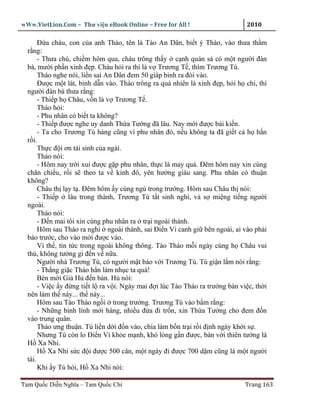 wWw.VietLion.Com – Thư vi n eBook Online – Free for All !                     2010

       Ð a cháu, con c a anh Tháo, tên là Tào An Dân, bi t ý Tháo, vào thưa th m
  r ng:
       - Thưa chú, chi m hôm qua, cháu trông th y c nh quán sá có m t ngư i ñàn
  bà, mư i ph n xinh ñ p. Cháu h i ra thì là v Trương T , thím Trương Tú.
       Tháo nghe nói, li n sai An Dân ñem 50 giáp binh ra ñòi vào.
       Ðư c m t lát, binh d n vào. Tháo trông ra qu nhiên là xinh ñ p, h i h chi, thì
  ngư i ñàn bà thưa r ng:
       - Thi p h Châu, v n là v Trương T .
       Tháo h i:
       - Phu nhân có bi t ta không?
       - Thi p ñư c nghe uy danh Th a Tư ng ñã lâu. Nay m i ñư c bái ki n.
       - Ta cho Trương Tú hàng cũng vì phu nhân ñó, n u không ta ñã gi t c h h n
  r i.
       Th c ñ i ơn tái sinh c a ngài.
       Tháo nói:
       - Hôm nay tr i xui ñư c g p phu nhân, th c là may quá. Ðêm hôm nay xin cùng
  chăn chi u, r i s theo ta v kinh ñô, yên hư ng giàu sang. Phu nhân có thu n
  không?
       Châu th l y t . Ðêm hôm y cùng ng trong trư ng. Hôm sau Châu th nói:
       - Thi p lâu trong thành, Trương Tú t t sinh nghi, v s mi ng ti ng ngư i
  ngoài.
       Tháo nói:
       - Ð n mai tôi xin cùng phu nhân ra tr i ngoài thành.
       Hôm sau Tháo ra ngh ngoài thành, sai Ði n Vi canh gi bên ngoài, ai vào ph i
  báo trư c, cho vào m i ñư c vào.
       Vì th , tin t c trong ngoài không thông. Tào Tháo m i ngày cùng h Châu vui
  thú, không tư ng gì ñ n v n a.
       Ngư i nhà Trương Tú, có ngư i m t báo v i Trương Tú. Tú gi n l m nói r ng:
       - Th ng gi c Tháo h n làm nh c ta quá!
       Bèn m i Gi H ñ n bàn. H nói:
       - Vi c y ñ ng ti t l ra v i. Ngày mai ñ i lúc Tào Tháo ra trư ng bàn vi c, th i
  nên làm th này... th này...
       Hôm sau Tào Tháo ng i trong trư ng. Trương Tú vào b m r ng:
       - Nh ng binh lính m i hàng, nhi u ñ a ñi tr n, xin Th a Tư ng cho ñem ñ n
  vào trung quân.
       Tháo ưng thu n. Tú li n d i ñ n vào, chia làm b n tr i r i ñ nh ngày kh i s .
       Nhưng Tú còn lo Ði n Vi kh e m nh, khó lòng g n ñư c, bàn v i thiên tư ng là
  H Xa Nhi.
       H Xa Nhi s c ñ i ñư c 500 cân, m t ngày ñi ñư c 700 d m cũng là m t ngư i
  tài.
       Khi y Tú h i, H Xa Nhi nói:

Tam Qu c Di n Nghĩa – Tam Qu c Chí                                            Trang 163
 