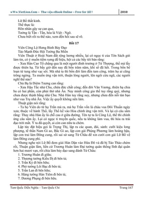 wWw.VietLion.Com – Thư vi n eBook Online – Free for All !                   2010

     L B th t kinh.
     Th th c là:
     Hôn nhân gây s can qua,
     Tư ng là T n - T n, hóa là Vi t - Ngô.
     Chưa bi t r i ra th nào, xem ñ n h i sau s rõ.
                                         H i 17
      Viên Công L Hưng Binh B y ð o
      Tào M nh Ð c H i Tư ng Ba Mi n
      Viên Thu t Hoài Nam ñ t r ng lương nhi u, l i có ng c t c a Tôn Sách g i
  làm tin, có ý mu n ti m xưng ñ hi u, h i c các b y tôi bàn r ng:
      - Xưa Hán Cao T ch ng qua là m t ngư i ñình trư ng T Thư ng, th mà l y
  ñư c thiên h . T b y gi ñ n nay ñã b n trăm năm, khí s ñã h t. Trong b n b
  lo n t tung như v c sôi. Mà nhà ta thì b n ñ i làm ñ n tam công, trăm h ai cũng
  trông ngóng. Ta mu n ng v n tr i, thu n lòng ngư i, lên ngôi c u ngũ, các ngư i
  nghĩ th nào?
      Ch B là Diêm Tư ng can r ng:
      - Xưa H u T c nhà Chu, ch a ñ c ch t công; ñ n ñ i Văn Vương, thiên h chia
  ba có hai ph n, còn ph i th nhà Ân. Nay minh công gia th tuy r ng quý, nhưng
  chưa ñư c th nh b ng nhà Chu. Nhà Hán tuy r ng suy, nhưng chưa ñ n n i tàn b o
  như vua Tr nhà Ân. Vi c y quy t không nên làm.
      Thu t gi n nói r ng:
      - Ta h Viên do t h Tr n mà ra, mà h Tr n v n là cháu vua Ðõi Thu n ngày
  xưa; thu c v hành Th , l y Th k vào H a chính ng v n tr i. V l i có câu s m
  r ng: Thay nhà Hán y là ch cau gi a ñư ng. Tên t ta là Công L , th thì chính
    ng câu s m y. L i có ng c t truy n qu c, n u ta không làm vua, thì hóa ra trái
  ñ o tr i m t. Ý ta ñã quy t, ai còn can n a ta chém.
      L p t c ñ t hi u g i là Tr ng Th , l p ra các quan, ñài, s nh: cư i ki u long
  phư ng, t th n Nam Gi ao, B c Gi ao, l p con gái Phùng Phương làm hoàng h u,
  l p con trai làm Ðông cung, r i sai s sang T Châu ñ xin cư i con gái L B v
  làm Ðông cung phi.
      Nhưng nghe nói L B ñem gi i Hàn D n vào H a Ðô và ñã b Tào Tháo chém
  r i, Thu n gi n l m, li n c Trương Huân làm Ð i tư ng quân th ng lĩnh ñ i quân
  hơn hai mươi v n, r i chia làm b y ñ o sang ñánh T Châu:
      1. Trương Huân ñi gi a;
      2. Thư ng tư ng Ki u D ñi bên t ;
      3. Tr n K ñi bên h u;
      4. Phó tư ng Lôi B c ñi bên t ;
      5. Tr n Lan ñi bên h u;
      6. Hàng tư ng Hàn Tiêm ñi bên t ;
      7. Dương Ph ng ñi bên h u.

Tam Qu c Di n Nghĩa – Tam Qu c Chí                                         Trang 167
 
