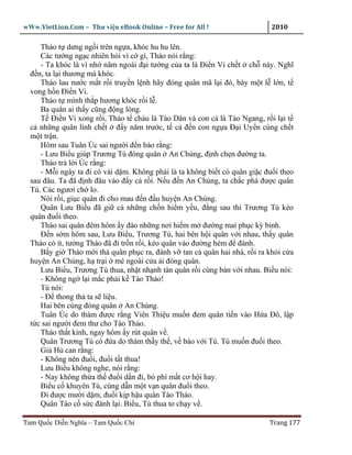 wWw.VietLion.Com – Thư vi n eBook Online – Free for All !                    2010

     Tháo t dưng ng i trên ng a, khóc hu hu lên.
     Các tư ng ng c nhiên h i vì c gì, Tháo nói r ng:
     - Ta khóc là vì nh năm ngoái ñ i tư ng c a ta là Ði n Vi ch t ch này. Nghĩ
  ñ n, ta l i thương mà khóc.
     Tháo lau nư c m t r i truy n l nh hãy ñóng quân mã l i ñó, bày m t l l n, t
  vong h n Ði n Vi.
     Tháo t mình th p hương khóc r i l .
     Ba quân ai th y cũng ñ ng lòng.
     T Ði n Vi xong r i, Tháo t cháu là Tào Dân và con c là Tào Ngang, r i l i t
  c nh ng quân lính ch t ñ y năm trư c, t c ñ n con ng a Ð i Uy n cùng ch t
  m t tr n.
     Hôm sau Tuân Úc sai ngư i ñ n báo r ng:
     - Lưu Bi u giúp Trương Tú ñóng quân An Chúng, ñ nh ch n ñư ng ta.
     Tháo tr l i Úc r ng:
     - M i ngày ta ñi có vài d m. Không ph i là ta không bi t có quân gi c ñu i theo
  sau ñâu. Ta ñã ñ nh ñâu vào ñ y c r i. N u ñ n An Chúng, ta ch c phá ñư c quân
  Tú. Các ngươi ch lo.
     Nói r i, gi c quân ñi cho mau ñ n ñ u huy n An Chúng.
     Quân Lưu Bi u ñã gi c nh ng ch n hi m y u, ñ ng sau thì Trương Tú kéo
  quân ñu i theo.
     Tháo sai quân ñêm hôm y ñào nh ng nơi hi m m ñư ng mai ph c kỳ binh.
     Ð n s m hôm sau, Lưu Bi u, Trương Tú, hai bên h i quân v i nhau, th y quân
  Tháo có ít, tư ng Tháo ñã ñi tr n r i, kéo quân vào ñư ng h m ñ ñánh.
     B y gi Tháo m i th quân ph c ra, ñánh v tan c quân hai nhà, r i ra kh i c a
  huy n An Chúng, h tr i mé ngoài c a i ñóng quân.
     Lưu Bi u, Trương Tú thua, nh t nh nh tàn quân r i cùng bàn v i nhau. Bi u nói:
     - Không ng l i m c ph i k Tào Tháo!
     Tú nói:
     - Ð thong th ta s li u.
     Hai bên cùng ñóng quân An Chúng.
     Tuân Úc do thám ñư c r ng Viên Thi u mu n ñem quân ti n vào H a Ðô, l p
  t c sai ngư i ñem thư cho Tào Tháo.
     Tháo th t kinh, ngay hôm y rút quân v .
     Quân Trương Tú có ñ a do thám th y th , v báo v i Tú. Tú mu n ñu i theo.
     Gi H can r ng:
     - Không nên ñu i, ñu i t t thua!
     Lưu Bi u không nghe, nói r ng:
     - Nay không th a th ñu i d n ñi, b phí m t cơ h i hay.
     Bi u c khuyên Tú, cùng d n m t v n quân ñu i theo.
     Ði ñư c mư i d m, ñu i k p h u quân Tào Tháo.
     Quân Tào c s c ñánh l i. B u, Tú thua to ch y v .

Tam Qu c Di n Nghĩa – Tam Qu c Chí                                          Trang 177
 