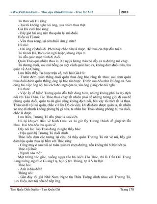 wWw.VietLion.Com – Thư vi n eBook Online – Free for All !                     2010

     Tú than v i H r ng:
     - T i tôi không nghe l i ông, qu nhiên thua th t.
     Gi H cư i b o r ng:
     - Bây gi hai ông nên thu quân l i mà ñu i.
     Bi u và Tú nói:
     - V a thua xong, l i còn ñu i làm gì n a?
     H nói:
     - Hai ông c ñu i ñi. Phen này ch c h n là ñư c. H thua c ch t ñ u tôi ñi.
     Tú tin l i H , Bi u còn nghi ho c, không ch u ñi.
     Tú d n quân m t mình ñi ñu i.
     Quân Tháo qu nhiên thua to. Xe ng a lương th o b ñ y c ra ñư ng mà ch y.
     Tú ñương ñu i, sau núi b ng có m t cánh quân kéo ra, không dám ñu i n a, thu
  quân v An Chúng.
     Lưu Bi u th y Tú ñư c tr n v , m i h i Gi H :
     - Trư c ñem quân th ng ñu i quân thua ông b o r ng t t thua; sau ñem quân
  thua ñu i ñánh quân th ng, ông l i b o t t ñư c. Trư c sau ñ u như l i ông c . Sau
  cùng hai vi c ông nói hai cách ñ u nghi m c , xin ông gi ng cho tôi nghe.
     H thưa:
     - Vi c y d hi u! Tư ng quân d u bi t dùng binh, nhưng không ph i là tay ñ ch
  n i v i Tào Tháo. Tào Tháo thua ch y t t nhiên ph i ñ nh ng tư ng gi i ñi sau ñ
  phòng quân ñu i, quân ta dù gi i cũng không ñ ch n i, b i v y tôi bi t t t là thua.
  Tháo s dĩ v i lui quân, ch c vì H a Ðô có vi c, khi ñã ñánh ñư c quân ta, t t nhiên
  xe nh ñi nhanh không phòng b gì n a, ta nhân lúc Tháo không phòng b mà ñu i,
  ch c là ñư c.
     Lưu Bi u, Trương Tú ñ u ph c là cao ki n.
     H l i khuyên Bi u v Kinh Châu và Tú gi l y Tương Thành ñ giúp ñ l n
  nhau. Hai bên ñ u thu quân v .
     Ðây nói lúc Tào Tháo ñang ñi nghe th y báo:
     - H u quân b Trương Tú ñu i ñánh.
     Tháo li n ñem các tư ng l i c u, ñã th y quân Trương Tú rút v r i, b y gi
  ñám h u quân thua l i b m v i Tháo r ng:
     - Cũng may sau núi có toán quân ra ch n ñư ng, n u không thì b b t h t c .
     Tháo v i h i:
     - Ngư i nào th ?
     M t tư ng vác giáo, xu ng ng a vào bái ki n Tào Tháo, thì là Tr n Oai Trung
  Lang tư ng, ngư i Gi ang H , h Lý tên Thông, t là Văn Ð t.
     Tháo h i:
     - Anh ñâu ñ n?
     Thông nói:
     - G n ñây tôi gi Nh Nam. Nghe tin Th a Tư ng ñánh nhau v i Trương Tú,
  Lưu Bi u, nên tôi ñ n ñ ti p ng.

Tam Qu c Di n Nghĩa – Tam Qu c Chí                                           Trang 178
 