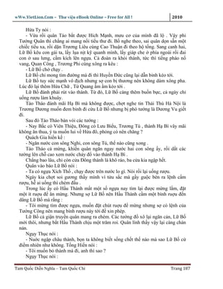 wWw.VietLion.Com – Thư vi n eBook Online – Free for All !                   2010

      H a Ty nói :
      - V a r i quân Tào b t ñư c Hích M nh, mưu cơ c a mình ñã l . V y phi
  Tư ng Quân thì ch ng ai mang n i ti u thư ñi. B nghe theo, sai quân d n s n m t
  chi c ti u xa, r i d n Trương Liêu cùng Cao Thu n ñi theo h t ng. Sang canh hai,
  L B kêu con gái ta, l y l a n t k quanh mình, l y giáp che phía ngoài r i ñai
  con sau lưng, c m kích lên ng a. C ñoàn ra kh i thành, t c thì ti ng pháo n
  vang, Quan Công , Trương Phi cùng xông ra kêu :
      - L B ch ch y .
      L B ch mong tìm ñư ng mà ñi thì Huy n Ð c cũng l i d n binh kéo t i.
      L B tuy s c m nh vô ñ ch nhưng s con b thương nên không dám xông pha.
  Lúc ñó l i thêm H a Ch , T Quang m m kéo t i .
      L B ñành ph i rút vào thành. T ñó, L B càng thêm bu n b c, c ngày ch
  u ng rư u làm khuây.
      Tào Tháo ñánh mãi H Bì mà không ñư c, ch t nghe tin Thái Thú Hà N i là
  Trương Dương mu n ñem binh ñi c u L B nhưng b phó tư ng là Dương Vu gi t
  ñi.
      Sau ñó Tào Tháo bàn vói các tư ng :
      - Nay B c có Viên Thi u, Ðông có Lưu Bi u, Trương Tú , thành H Bì vây mãi
  không ăn thua, ý ta mu n lui v H a ñô, ph ng có nên chăng ?
      Quách Gia hi n k :
      - Ngăn nư c con sông Nghi, con sông Tú, th nào cũng xong .
      Tào Tháo c m ng, khi n quân ngăn ngay nư c hai con sông y, r i d t các
  tư ng lên ch cao xem nư c ch y ñ vào thành H Bì .
      Ch ng bao lâu, ch còn c a Ðông thành là khô ráo, ba c a kia ng p h t.
      Quân vào báo L B nói :
      - Ta có ng a Xích Th , ch y ñư c trên nư c lo gì. Nói r i l i u ng rư u.
      Ngày kia ch t soi gương th y mình vì t u s c mà g y gu c bèn ra l nh c m
  rư u, h ai u ng thì chém ñ u .
      Trong lúc y có H u Thành m t m t s ng a nay tìm l i ñư c m ng l m, ñ t
  m t ít ru u ñ ăn m ng. Nhưng s L B nên H u Thành c m m t bình ru u ñ n
  dâng L B mà r ng :
      - Tôi m ng tìm ñư c ng a, mu n ñ t chút ru u ñ m ng nhưng s có l nh c a
  Tư ng Công nên mang bình rư u này t i ñ xin phép.
      L B c gi n truy n quân mang ra ehém. Các tư ng ñ xô l i ngăn c n, L B
  m i thôi, nhưng b t H u Thành ch u m t trăm roi. Quân lính th y v y l i càng chán
  n n.
      Ng y Th c nói :
      - Nu c ng p châu thành, b n ta không bi t s ng ch t th nào mà sao L B c
  ñi m nhiên như không. T ng Hi n nói :
      - Tôi mu n b thành mà ñi, anh thì sao ?
      Ng y Th c nói :

Tam Qu c Di n Nghĩa – Tam Qu c Chí                                         Trang 187
 