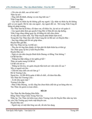 wWw.VietLion.Com – Thư vi n eBook Online – Free for All !                  2010

     - Ch còn cái ch t, sao c h i mãi ?
     Tháo l i nói :
     - Ông ch t ñã ñành, nhưng v con ông tính sao ?
     Tr n Cung ñáp :
     - L y hi u tr thiên h thì không gi t m ngư i. L y nhân tr thiên h thì không
  gi t v con ngư i. Ðó là vi c c a ngươi , tùy ngươi ñ i x . Nói xong Tr n Cung ñi
  th ng t i pháp trư ng.
     Tào Tháo làm b ñi theo, r i than van, r i khóc lóc, l i nói to v i quân sĩ :
     - Các ngươi ph i ñem gia quy n Công Ðài v H a ñô mà c p du ng .
     Tr n Cung cũng ch ng quay l i, ñi th ng t i ch ch u chém.
     Ai n y ñ u sa nư c m t, Tào Tháo truy n ph i khâm li m t t .
     Trong khi Tào Tháo theo ti n Tr n Cung thì L B nói vói Huy n Ð c :
     - Sao ông ch ng m t l i nói giúp nhau .
     Huy n Ð c g t ñ u .
     Khi Tào Tháo tr l i, L B nói :
     - Tha cho tôi ông làm chánh, tôi làm phó thì ñ nh thiên h có khó gì.
     Tào Tháo quay l i h i ý ki n Huy n Ð c.
     Huy n Ð c nói :
     - Ngài có còn nh chuy n Ðinh Ki n Dương và Ð ng Trác không ?
     L B hét lên :
     - Th ng kia th t ch ng có tín nghĩa gì h t !
     Tháo sai quân mang L B ñi.
     L B còn nói to :
     - Th ng tai l n kia, mi quên chuy n b n kích nơi viên môn r i sao ?
     X y có ngư i nói l n :
     - Ch t thì ch u ch t còn nói làm gì ?
     Ðó là Trương Liêu .
     Ngoài kia , L B ñã b quân sĩ th t c ch t , r i ñem bêu ñ u .
     Tào Tháo h i Trương Liêu :
     - Ai ñó như quen m t ?
     Trương Liêu ñáp :
     - Ph i B c Dương , ta ti c r ng l a chưa thiêu ch t tên gi an hùng như mi .
     Tào Tháo rút gươm ra toan chém .
                                        H i 20
      Tào Tháo Ra Săn Ru ng H a Ði n
      Ð ng Th a Vâng Chi u Trong N i Các
      Nh c l i, Tào Tháo rút ki m toan chém Trương Liêu thì Huy n Ð c n m tay kéo
  l i, còn Vân Trư ng quỳ trư c m t khuyên can.
      Huy n Ð c nói:
      - Ngư i này có m t t m lòng son s t, r t nên lưu d ng.

Tam Qu c Di n Nghĩa – Tam Qu c Chí                                        Trang 189
 