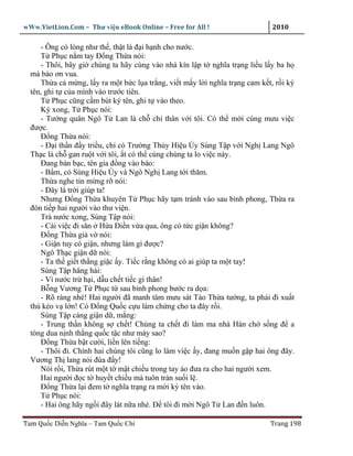 wWw.VietLion.Com – Thư vi n eBook Online – Free for All !                    2010

     - Ông có lòng như th , th t là ñ i h nh cho nư c.
     T Ph c n m tay Ð ng Th a nói:
     - Thôi, bây gi chúng ta hãy cùng vào nhà kín l p t nghĩa tr ng li u l y ba h
  mà báo ơn vua.
     Th a c m ng, l y ra m t b c l a tr ng, vi t m y l i nghĩa tr ng cam k t, r i ký
  tên, ghi t c a mình vào trư c tiên.
     T Ph c cũng c m bút ký tên, ghi t vào theo.
     Ký xong, T Ph c nói:
     - Tư ng quân Ngô T Lan là ch chí thân v i tôi. Có th m i cùng mưu vi c
  ñư c.
     Ð ng Th a nói:
     - Ð i th n ñ y tri u, ch có Trư ng Th y Hi u Úy Sùng T p v i Ngh Lang Ngô
  Th c là ch gan ru t v i tôi, t có th cùng chúng ta lo vi c này.
     Ðang bàn b c, tên gia ñ ng vào báo:
     - B m, có Sùng Hi u Úy và Ngô Ngh Lang t i thăm.
     Th a nghe tin m ng r nói:
     - Ðây là tr i giúp ta!
     Nhưng Ð ng Th a khuyên T Ph c hãy t m tránh vào sau bình phong, Th a ra
  ñón ti p hai ngư i vào thư vi n.
     Trà nư c xong, Sùng T p nói:
     - Cái vi c ñi săn H a Ði n v a qua, ông có t c gi n không?
     Ð ng Th a gi v nói:
     - Gi n tuy có gi n, nhưng làm gì ñư c?
     Ngô Th c gi n d nói:
     - Ta th gi t th ng gi c y. Ti c r ng không có ai giúp ta m t tay!
     Sùng T p hăng hái:
     - Vì nư c tr h i, d u ch t ti c gì thân!
     B ng Vương T Ph c t sau bình phong bư c ra d a:
     - Rõ ràng nhé! Hai ngư i ñã manh tâm mưu sát Tào Th a tư ng, ta ph i ñi xu t
  thú k o v l n! Có Ð ng Qu c c u làm ch ng cho ta ñây r i.
     Sùng T p càng gi n d , m ng:
     - Trung th n không s ch t! Chúng ta ch t ñi làm ma nhà Hán ch s ng ñ a
  tòng dua n nh th ng qu c t c như mày sao?
     Ð ng Th a b t cư i, li n lên ti ng:
     - Thôi ñi. Chính hai chúng tôi cũng lo làm vi c y, ñang mu n g p hai ông ñây.
  Vương Th lang nói ñùa ñ y!
     Nói r i, Th a rút m t t m t chi u trong tay áo ñưa ra cho hai ngư i xem.
     Hai ngư i ñ c t huy t chi u mà tuôn tràn su i l .
     Ð ng Th a l i ñem t nghĩa tr ng ra m i ký tên vào.
     T Ph c nói:
     - Hai ông hãy ng i ñây lát n a nhé. Ð tôi ñi m i Ngô T Lan ñ n luôn.

Tam Qu c Di n Nghĩa – Tam Qu c Chí                                          Trang 198
 